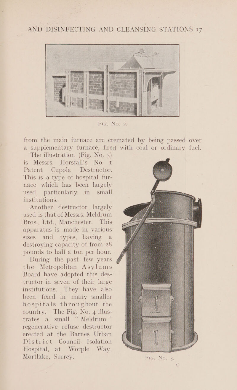 Pace. ING, 2. from the main furnace are cremated by being passed over a supplementary furnace, fired with coal or ordinary fuel. The illustration (Fig. No. 3) ig Messrs:- Horsialls No. 1 Patent Cupola Destructor. This is a type of hospital fur- nace which has been largely used, particularly in small institutions. Another destructor largely used is that of Messrs. Meldrum Bros., Ltd., Manchester. This apparatus is made in various sizes and types, having a destroying capacity of from 28 pounds to half a ton per hour. During the past few years the Metropolitan Asylums Board have adopted this des- tructor in seven of their large institutions. They have also been fixed in many smaller hospitals throughout the country. The Fig. No. 4 illus- trates a small ‘ Meldrum ”’ regenerative refuse destructor erected at the Barnes. Urban District Council Isolation Hospital, at Worple Way, Mortlake, Surrey. Fic. No. 3. Gi