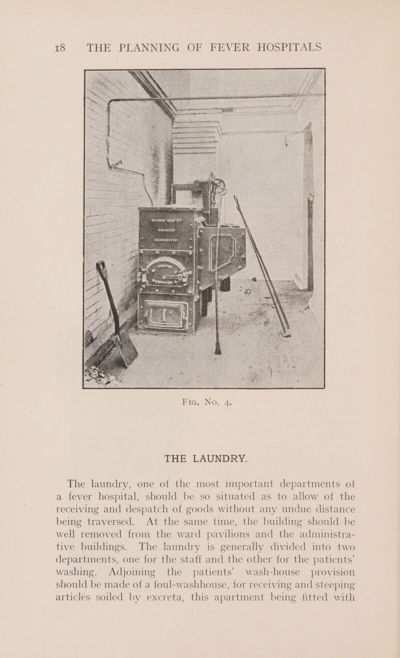 THE LAUNDRY. The laundry, one of the most important departments of a fever hospital, should be so situated as to allow of the receiving and despatch of goods without any undue distance being traversed. At the same time, the building should be _well removed from the ward pavilions and the administra- tive buildings. The laundry is generally divided into two departments, one for the staff and the other for the patients’ washing. Adjoining the patients’ wash-house provision should be made of a foul-washhouse, for receiving and steeping articles soiled by excreta, this apartment being fitted with