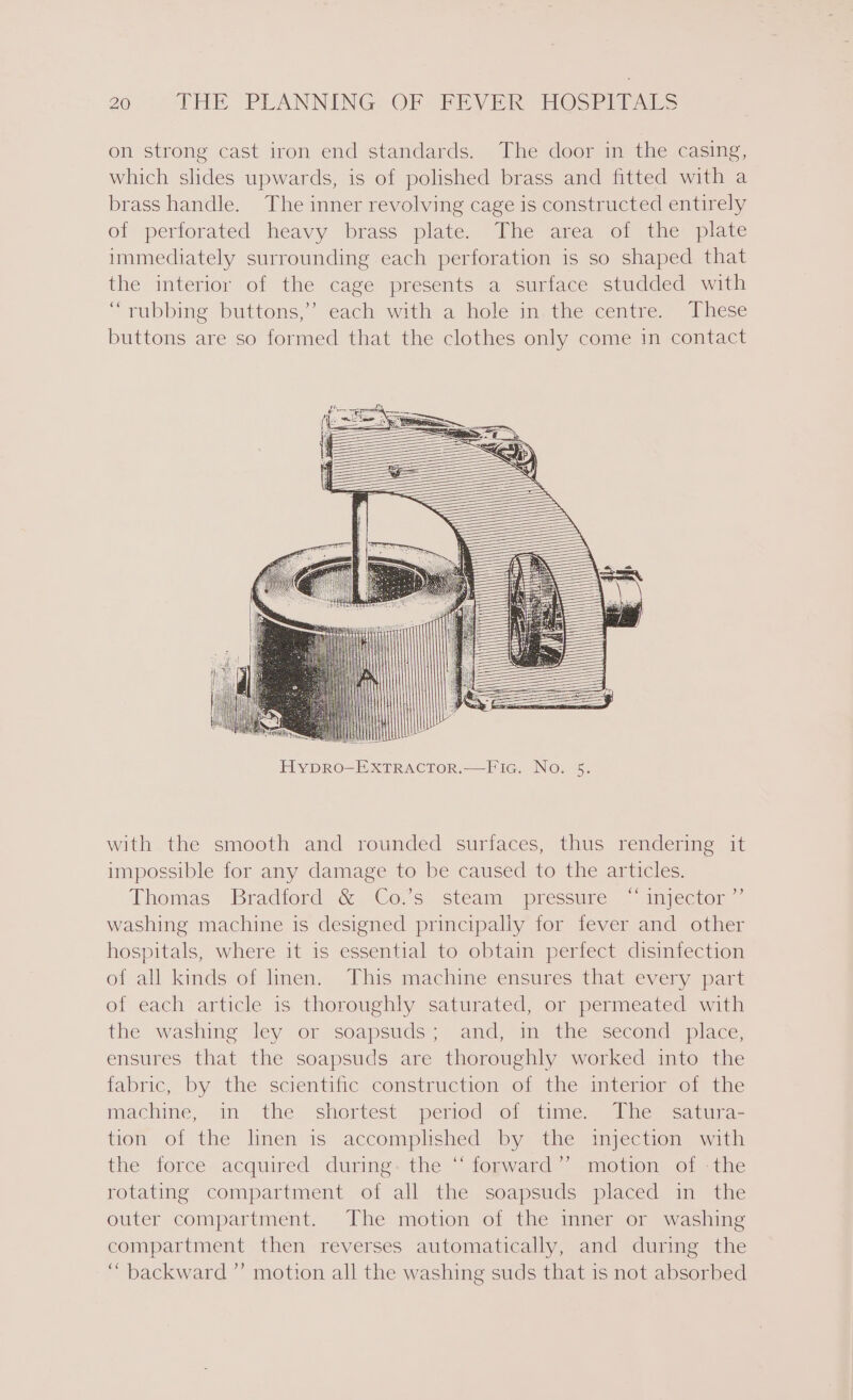 on strong cast iron end standards. The door in the casing, which slides upwards, is of polished brass and fitted with a brass handle. The inner revolving cage is constructed entirely of perforated heavy brass plate. The area of the plate immediately surrounding each perforation is so shaped that the interior of the cage presents a surface studded with “rubbing buttons,’ each with a hole in. the centre. These buttons are so formed that the clothes only come in contact — ! HypDRO-EXTRACTOR.—Fia. No. 5. with the smooth and rounded surfaces, thus rendering it impossible for any damage to be caused to the articles. Thomas Bradford &amp; Co.'s steam pressure “injector washing machine is designed principally for fever and other hospitals, where it is essential to obtain perfect disinfection of all kinds of linen. This machine ensures that every part of each article is thoroughly saturated, or permeated with the washing ley or soapsuds; and, in the second place, ensures that the soapsuds are thoroughly worked into the fabric, by the scientific construction of the interior of the machine, in the shortest period Of atume,) | The cauurae tion of the linen is accomplished by the injection with the force acquired during. the “ fogward”~ motion of -the rotating compartment of all the soapsuds placed in the outer compartment. The motion of the inner or washing compartment then reverses automatically, and during the ‘“ backward’ motion all the washing suds that is not absorbed )