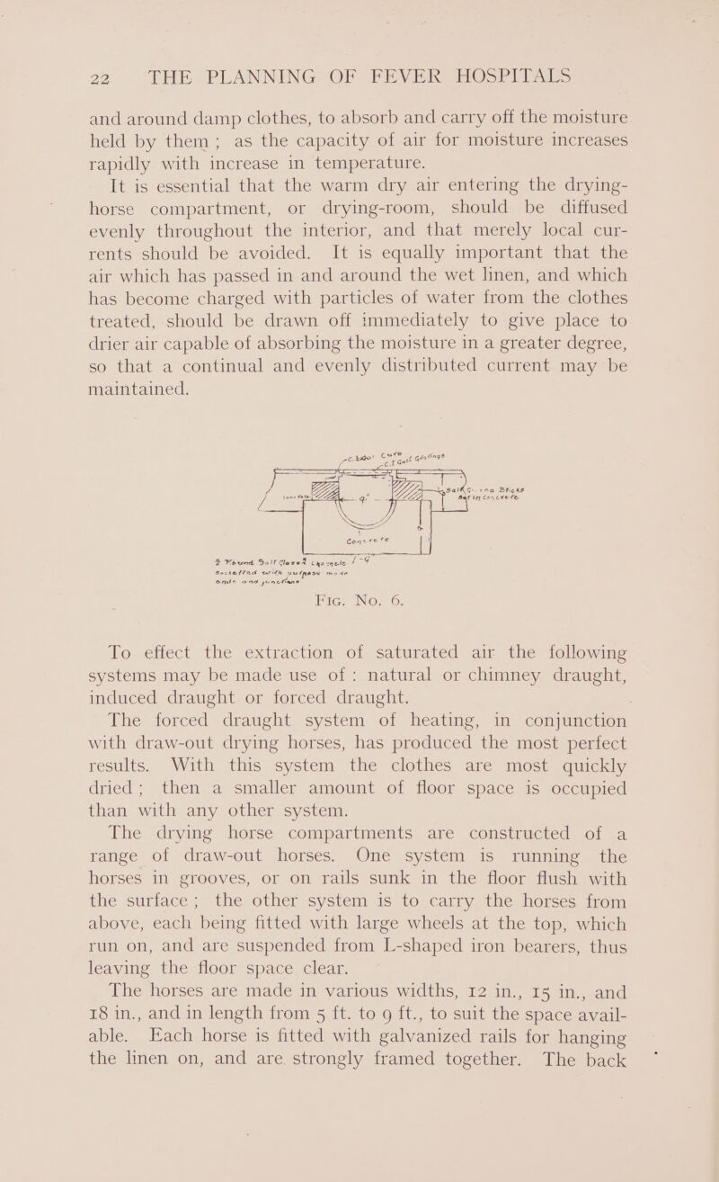 and around damp clothes, to absorb and carry off the moisture held by them; as the capacity of air for moisture increases rapidly with increase in temperature. It is essential that the warm dry air entering the drying- horse compartment, or drying-room, should be diffused evenly throughout the interior, and that merely local cur- rents should be avoided. It is equally important that the air which has passed in and around the wet linen, and which has become charged with particles of water from the clothes treated, should be drawn off immediately to give place to drier air capable of absorbing the moisture in a greater degree, so that a continual and evenly distributed current may be maintained. —1— 4 Veund Solf dazed Cho wheels 1-G Bochetted arth purpase mode onde and yonetians Pic. No. 6. To effect the extraction of saturated air the following systems may be made use of : natural or chimney draught, induced draught or forced draught. , The forced draught system of heating, in conjunction with draw-out drying horses, has produced the most perfect results. With this system the clothes are most quickly dried; then a smaller amount of floor space is occupied than with any other system. The drying horse compartments are constructed of a range of draw-out horses. One system is running the horses in grooves, or on rails sunk in the floor flush with the surface; the other system is to carry the horses from above, each being fitted with large wheels at the top, which run on, and are suspended from L-shaped iron bearers, thus leaving the floor space clear. The horses are made in various widths, 12 in., I5 in., and 18 in., and in length from 5 ft. to 9 ft., to suit the space avail- able. Each horse is fitted with galvanized rails for hanging the linen on, and are. strongly framed together. The back