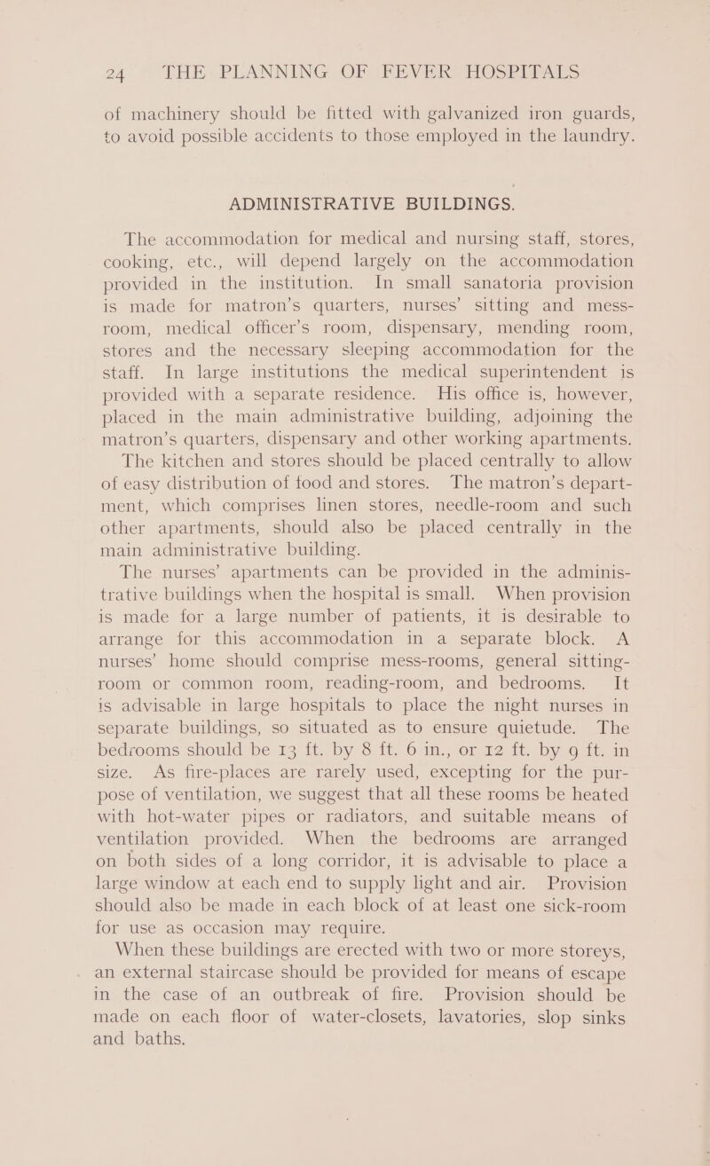 of machinery should be fitted with galvanized iron guards, to avoid possible accidents to those employed in the laundry. ADMINISTRATIVE BUILDINGS. The accommodation for medical and nursing staff, stores, cooking, etc., will depend largely on the accommodation provided in the institution. In small sanatoria provision is made for matron’s quarters, nurses’ sitting and mess- room, medical officer's room, dispensary, mending room, stores and the necessary sleeping accommodation for the staff. In large institutions the medical superintendent is provided with a separate residence. His office is, however, placed in the main administrative building, adjoining the matron’s quarters, dispensary and other working apartments. The kitchen and stores should be placed centrally to allow of easy distribution of food and stores. The matron’s depart- ment, which comprises linen stores, needle-room and such other apartments, should also be placed centrally in the main administrative building. The nurses’ apartments can be provided in the adminis- trative buildings when the hospital is small. When provision is made for a large number of patients, it is desirable to arrange for this accommodation in a separate block. A nurses’ home should comprise mess-rooms, general sitting- room or common room, reading-room, and bedrooms. It is advisable in large hospitals to place the night nurses in separate buildings, so situated as to ensure quietude. The bedrooms should be 19 it. by 6:.1t. 6 im.; of 12:1t. by @ 1t. am size. As fire-places are rarely used, excepting for the pur- pose of ventilation, we suggest that all these rooms be heated with hot-water pipes or radiators, and suitable means of ventilation provided. When the bedrooms are arranged on both sides of a long corridor, it is advisable to place a large window at each end to supply light and air. Provision should also be made in each block of at least one sick-room for use aS occasion may require. When these buildings are erected with two or more storeys, an external staircase should be provided for means of escape in the case of an outbreak of fire. Provision should be made on each floor of water-closets, lavatories, slop sinks and baths.