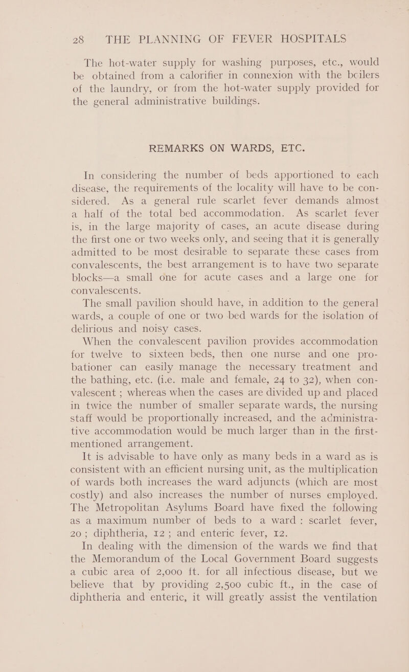 The hot-water supply for washing purposes, etc., would be obtained from a calorifier in connexion with the bcilers of the laundry, or from the hot-water supply provided for the general administrative buildings. REMARKS ON WARDS, ETC. In considering the number of beds apportioned to each disease, the requirements of the locality will have to be con- sidered. As a general rule scarlet fever demands almost a half of the total bed accommodation. As scarlet fever is, in the large majority of cases, an acute disease during the first one or two weeks only, and seeing that it is generally admitted to be most desirable to separate these cases from convalescents, the best arrangement is to have two separate blocks—a small ome for acute cases and a large one-ifor convalescents. : The small pavilion should have, in addition to the general wards, a couple of one or two bed wards for the isolation of delirious and noisy cases. When the convalescent pavilion provides accommodation for twelve to sixteen beds, then one nurse and one pro- bationer can easily manage the necessary treatment and the bathing, etc. (i.e. male and female, 24 to 32), when con- valescent ; whereas when the cases are divided up and placed in twice the number of smaller separate wards, the nursing staff would be proportionally increased, and the administra- tive accommodation would be much larger than in the first- mentioned arrangement. It is advisable to have only as many beds in a ward as is consistent with an efficient nursing unit, as the multiplication of wards both increases the ward adjuncts (which are most costly) and also increases the number of nurses employed. The Metropolitan Asylums Board have fixed the following as a maximum number of beds to a ward: scarlet fever, 20°; diphtheria, 12 and enteric ever. 12. In dealing with the dimension of the wards we find that the Memorandum of the Local Government Board suggests a cubic area of 2,000 ft. for all infectious disease, but we believe that by providing 2,500 cubic ft., in the case of diphtheria and enteric, it will greatly assist the ventilation