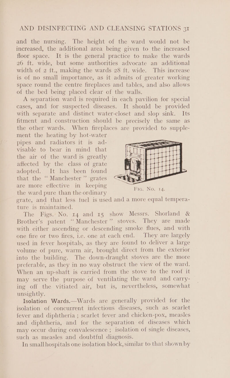 and the nursing. The height of the ward would not be increased, the additional area being given to the increased floor space. It is the general practice to make the wards 26 ft. wide, but some authorities advocate an additional width of 2 ft., making the wards 28 ft. wide. This increase is of no small importance, as it admits of greater working space round the centre fireplaces and tables, and also allows of the bed being placed clear of the walls. A separation ward is required in each pavilion for special cases, and for suspected diseases. It should be provided with separate and distinct water-closet and slop sink. Its fitment and construction should be precisely the same as the other wards. When fireplaces are provided to supple- ment the heating by hot-water pipes and radiators it is ad- visable to bear in mind _ that the air of the ward is greatly amected by the class ot grate adopted. It has been found that the “‘ Manchester ”’ grates are more effective in keeping the ward pure than the ordinary erate, and that less fuel is used and a more equal tempera- ture is maintained. The Figs. No. 14 and 15 show Messrs. Shorland &amp; Brother’s patent ‘‘ Manchester”’ stoves. They are made with either ascending or descending smoke flues, and with one fire or two fires, i.e. one at each end. They are largely used in fever hospitals, as they are found to deliver a large volume of pure, warm air, brought direct from the exterior into the building. The down-draught stoves are the more preferable, as they in no way obstruct the view of the ward. When an up-shaft is carried from the stove to the roof it may serve the purpose of ventilating the ward and carry- ing off the vitiated air, but is, nevertheless, somewhat unsightly. Isolation Wards.—Wards are generally provided for the isolation of concurrent infectious diseases, such as scarlet fever and diphtheria ; scarlet fever and chicken-pox, measles and diphtheria, and for the separation of diseases which may occur during convalescence ; isolation of single diseases, such as measles and doubtful diagnosis. In small hospitals one isolation block, similar to that shown by