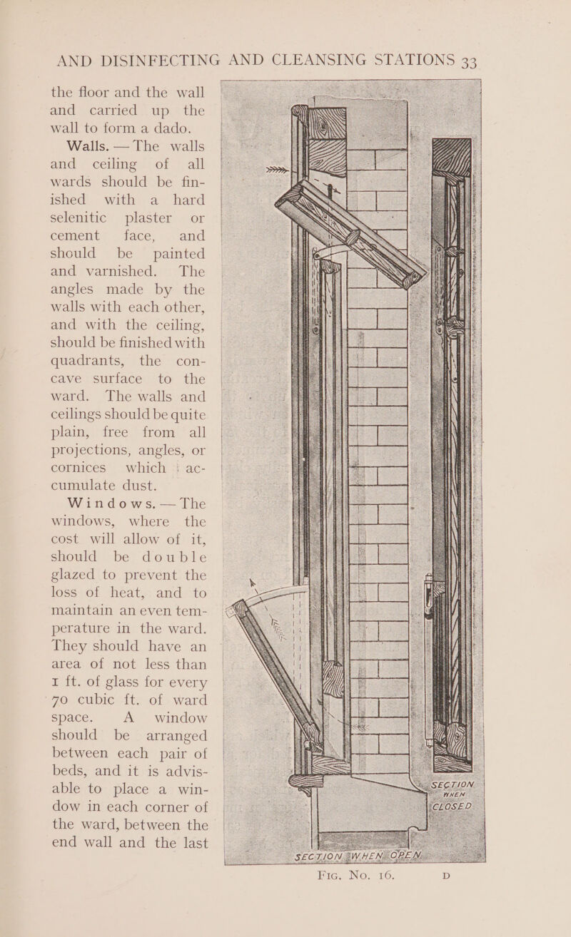 the floor and the wall and carried up the wall to form a dado. Walls. — The walls and / céiling’: of. * all wards should be fin- ished. with a hard selenitic plaster or eement= face, and | should be painted and varnished. The angles made by the walls with each other, and with the ceiling, should be finished with | quadrants, the? cons | cave surface to the | ward. The walls and | ceilings shouldbe quite plain, free from “all | projections, angles, or | cornices which :ac- | cumulate dust. Windows. — The windows, where the cost will allow of it, should be double glazed to prevent the loss-of heat: and:to maintain aneventem- perature in the ward. They should have an area of not less than I ft. of glass for every 770. Cubie= 11.01 ward space. A window should be arranged between each pair of | beds, and it is advis- | able to place a win- dow in each corner of the ward, between the end wall and the last