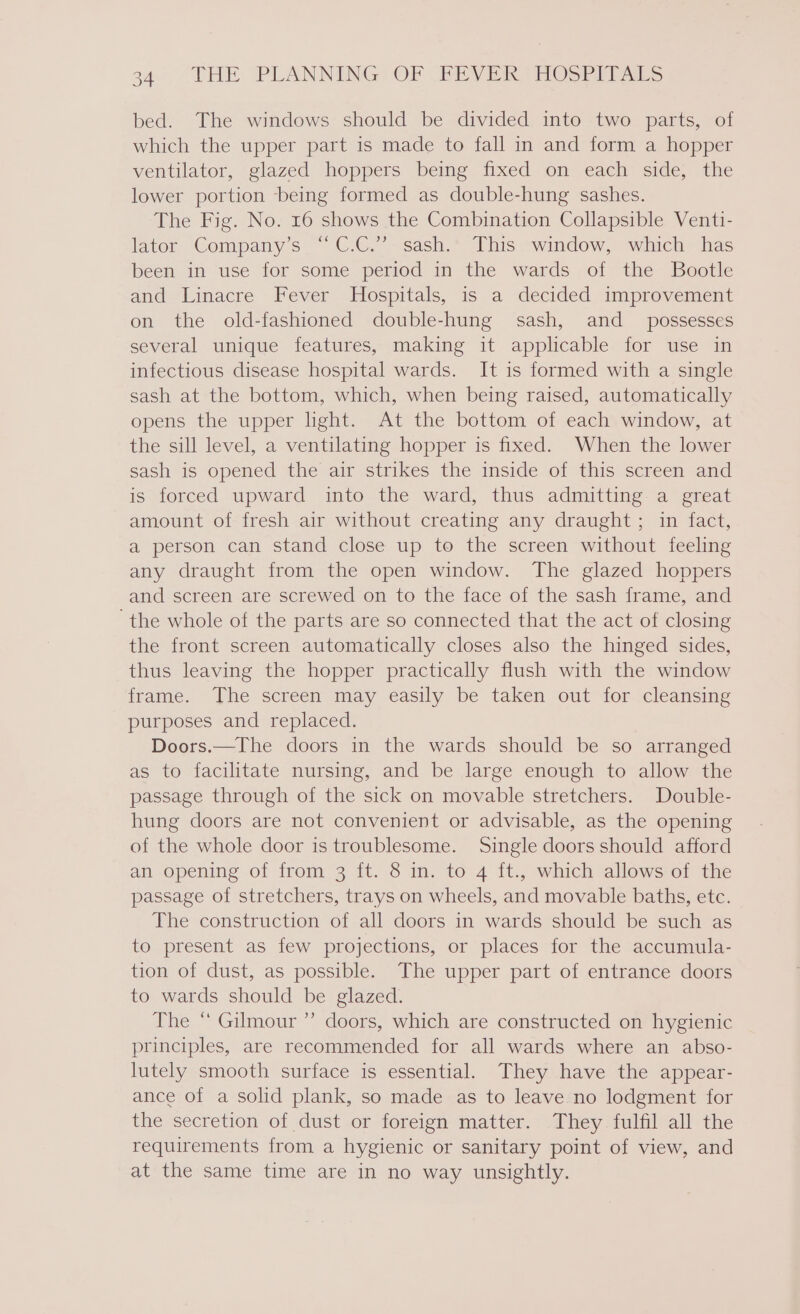 bed. The windows should be divided into two parts, of which the upper part is made to fall in and form a hopper ventilator, glazed hoppers being fixed on each side, the lower portion being formed as double-hung sashes. The Fig. No. 16 shows the Combination Collapsible Venti- lator Company’s “C.C.” sash. This window, which has been in use for some period in the wards of the Bootle and Linacre Fever Hospitals, is a decided improvement on the old-fashioned double-hung sash, and _ possesses several unique features, making it applicable for use in infectious disease hospital wards. It is formed with a single sash at the bottom, which, when being raised, automatically opens the upper light. At the bottom of each window, at the sill level, a ventilating hopper is fixed. When the lower sash is opened the air strikes the inside of this screen and is forced upward into the ward, thus admitting a great amount of fresh air without creating any draught; in fact, a person can stand close up to the screen without feeling any draught from the open window. The glazed hoppers and screen are screwed on to the face of the sash frame, and the whole of the parts are so connected that the act of closing the front screen automatically closes also the hinged sides, thus leaving the hopper practically flush with the window frame. The screen may easily be taken out for cleansing purposes and replaced. Doors.—The doors in the wards should be so arranged as to facilitate nursing, and be large enough to allow the passage through of the sick on movable stretchers. Double- hung doors are not convenient or advisable, as the opening of the whole door is troublesome. Single doors should afford an opening of from 3 ft. 8 in. to 4 ft., which allows of the passage of stretchers, trays on wheels, and movable baths, etc. The construction of all doors in wards should be such as to present as few projections, or places for the accumula- tion of dust, as possible. The upper part of entrance doors to wards should be glazed. The “ Gilmour ”’ doors, which are constructed on hygienic principles, are recommended for all wards where an abso- lutely smooth surface is essential. They have the appear- ance of a solid plank, so made as to leave no lodgment for the secretion of dust or foreign matter. They fulfil all the requirements from a hygienic or sanitary point of view, and at the same time are in no way unsightly.