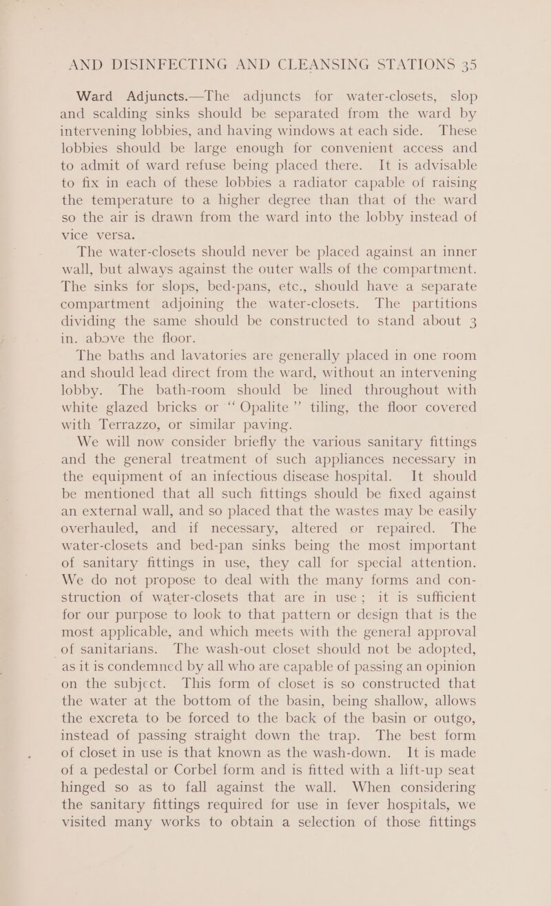 Ward Adjuncts.—The adjuncts for water-closets, slop and scalding sinks should be separated from the ward by intervening lobbies, and having windows at each side. These lobbies should be large enough for convenient access and to admit of ward refuse being placed there. It is advisable to fix in each of these lobbies a radiator capable of raising the temperature to a higher degree than that of the ward so the air is drawn from the ward into the lobby instead of vice versa. The water-closets should never be placed against an inner wall, but always against the outer walls of the compartment. The sinks for slops, bed-pans, etc., should have a separate compartment adjoining the water-closets. The partitions dividing the same should be constructed to stand about 3 in. above the toor. The baths and lavatories are generally placed in one room and should lead direct from the ward, without an intervening lobby. The bath-room should be lined throughout with white glazed bricks or ‘“ Opalite’’ tiling, the floor covered with Terrazzo, or similar paving. We will now consider briefly the various sanitary fittings and the general treatment of such appliances necessary in the equipment of an infectious disease hospital. It should be mentioned that all such fittings should be fixed against an external wall, and so placed that the wastes may be easily overhauled, and if necessary, altered or- repaired. The water-closets and bed-pan sinks being the most important of sanitary fittings in use, they call for special attention. We do not propose to deal with the many forms and con- struction of water-closets that are in use; it is sufficient for our purpose to look to that pattern or design that is the most applicable, and which meets with the general approval of sanitarians. The wash-out closet should not be adopted, as it is condemned by all who are capable of passing an opinion on the subject. This form of closet is so constructed that the water at the bottom of the basin, being shallow, allows the excreta to be forced to the back of the basin or outgo, instead of passing straight down the trap. The best form of closet in use is that known as the wash-down. It is made of a pedestal or Corbel form and is fitted with a lift-up seat hinged so as to fall against the wall. When considering the sanitary fittings required for use in fever hospitals, we visited many works to obtain a selection of those fittings