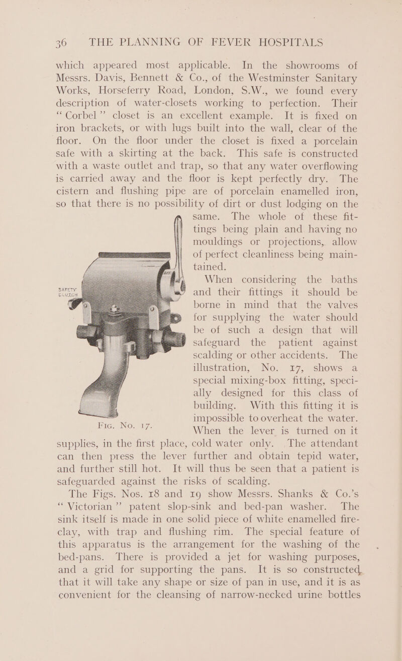 which appeared most applicable. In the showrooms of Messrs. Davis, Bennett &amp; Co., of the Westminster Sanitary Works, Horseferry Road, London, $.W., we found every description of water-closets working to perfection. Their “ Corbel” closet 1s an excellent example. alt is ined! on iron brackets, or with lugs built into the wall, clear of the floor. On the floor under the closet is fixed a porcelain safe with a skirting at the back. This safe is constructed with a waste outlet and trap, so that any water overflowing is carried away and the floor is kept perfectly dry. The cistern and flushing pipe are of porcelain enamelled iron, so that there is no eg of dirt or dust lodging on the same. The whole of these fit- tings being plain and having no mouldings or projections, allow of perfect cleanliness being main- tained. When considering the baths and their fittings it should be borne in mind that the valves for supplying the water should — ‘be cof suehy a desien’ that “wall | safeguard the patient against scalding or other accidents. The illustration, No. 17, shows a special mixing-box fitting, speci- ally designed for this class of building. With this fitting it is impossible to overheat the water. When the lever is turned on it supplies, in the first place, cold water only. The attendant can then press the lever further and obtain tepid water, and further still hot. It will thus be seen that a patient is safeguarded against the risks of scalding. The Figs. Nos. 18 and 19 show Messrs. Shanks &amp; Co.’s “ Victorian’? patent slop-sink and bed-pan washer. The sink itself is made in one solid piece of white enamelled fire- clay, with trap and flushing rim. The special feature of this apparatus is the arrangement for the washing of the bed-pans. There is provided a jet for washing purposes, and a grid for supporting the pans. It is so constructed. that it will take any shape or size of pan in use, and it is as convenient for the cleansing of narrow-necked urine bottles SAFETY CLUTCH aaa