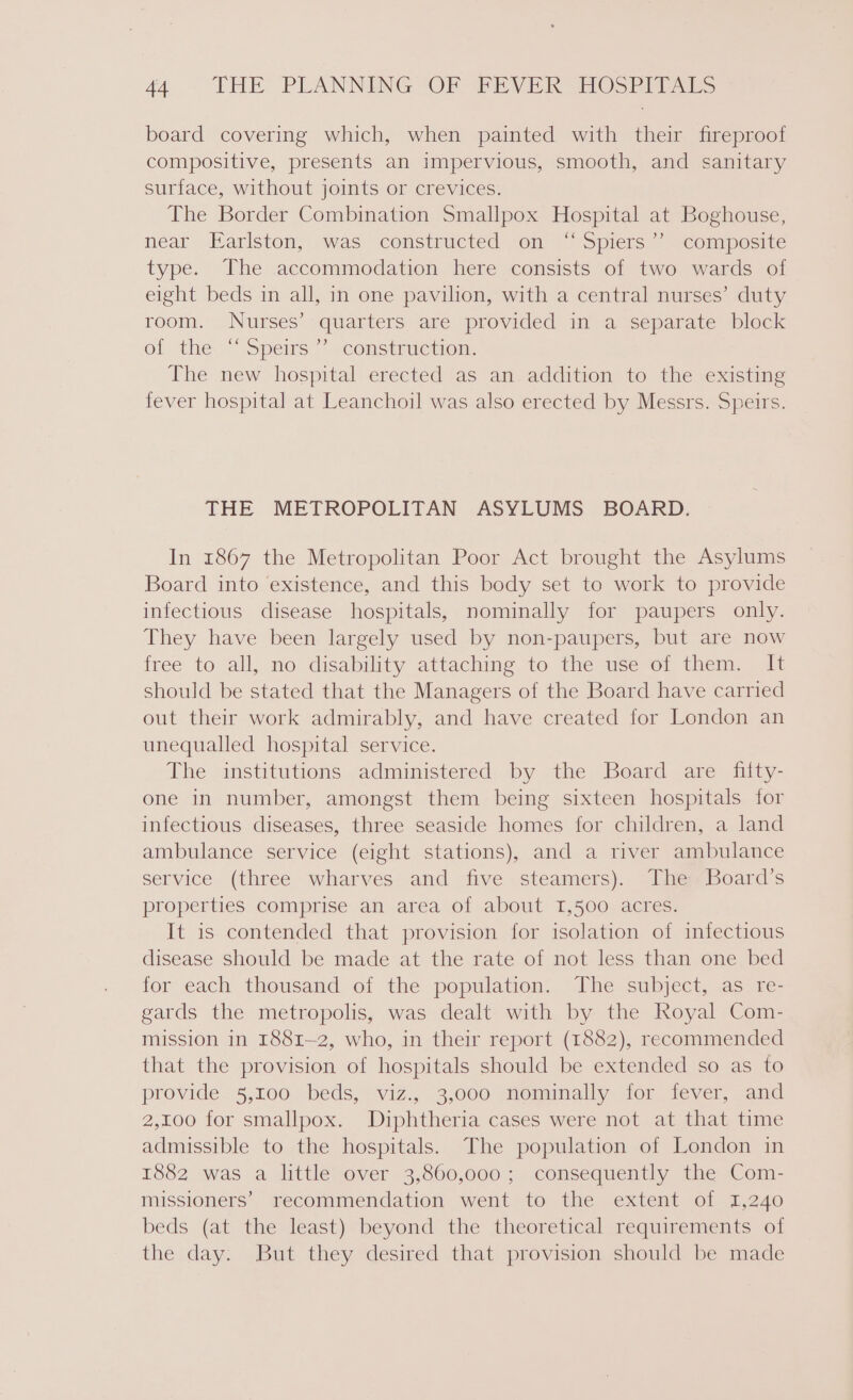 board covering which, when painted with their fireproof compositive, presents an impervious, smooth, and sanitary surface, without joints or crevices. The Border Combination Smallpox Hospital at Boghouse, néar- Earlston, was constructed on “ Spiers.” “composite type. The accommodation here consists of two wards of eight beds in all, in one pavilion, with a central nurses’ duty room. Nurses’ quarters are provided in a separate block ol the“ Spems” -consirmetiom: The new hospital erected as an addition to the existing fever hospital at Leanchoil was also erected by Messrs. Speirs. THE METROPOLITAN ASYLUMS BOARD: In 1867 the Metropolitan Poor Act brought the Asylums Board into existence, and this body set to work to provide infectious disease hospitals, nominally for paupers only. They have been largely used by non-paupers, but are now free to all, no disability attaching to the use of them. It should be stated that the Managers of the Board have carried out their work admirably, and have created for London an unequalled hospital service. The institutions administered by the Board are fiity- one in number, amongst them being sixteen hospitals for infectious diseases, three seaside homes for children, a land ambulance service (eight stations), and a river ambulance service (three wharves and five steamers). The Board’s properties comprise an area of about 1,500 acres. It is contended that provision for isolation of infectious disease should be made at the rate of not less than one bed for each thousand of the population. The subject, as re- gards the metropolis, was dealt with by the Royal Com- mission in 1881-2, who, in their report (1882), recommended that the provision of hospitals should be extended so as to provide. 5,100 beds, viz., 3,000 nominally for fever, and 2,100 for smallpox. Diphtheria cases were not at that time admissible to the hospitals. The population of London in 1882 was a little over 3,860,000; consequently the Com- missioners’ recommendation went to the extent of 1,240 beds (at the least) beyond the theoretical requirements of the day. But they desired that provision should be made