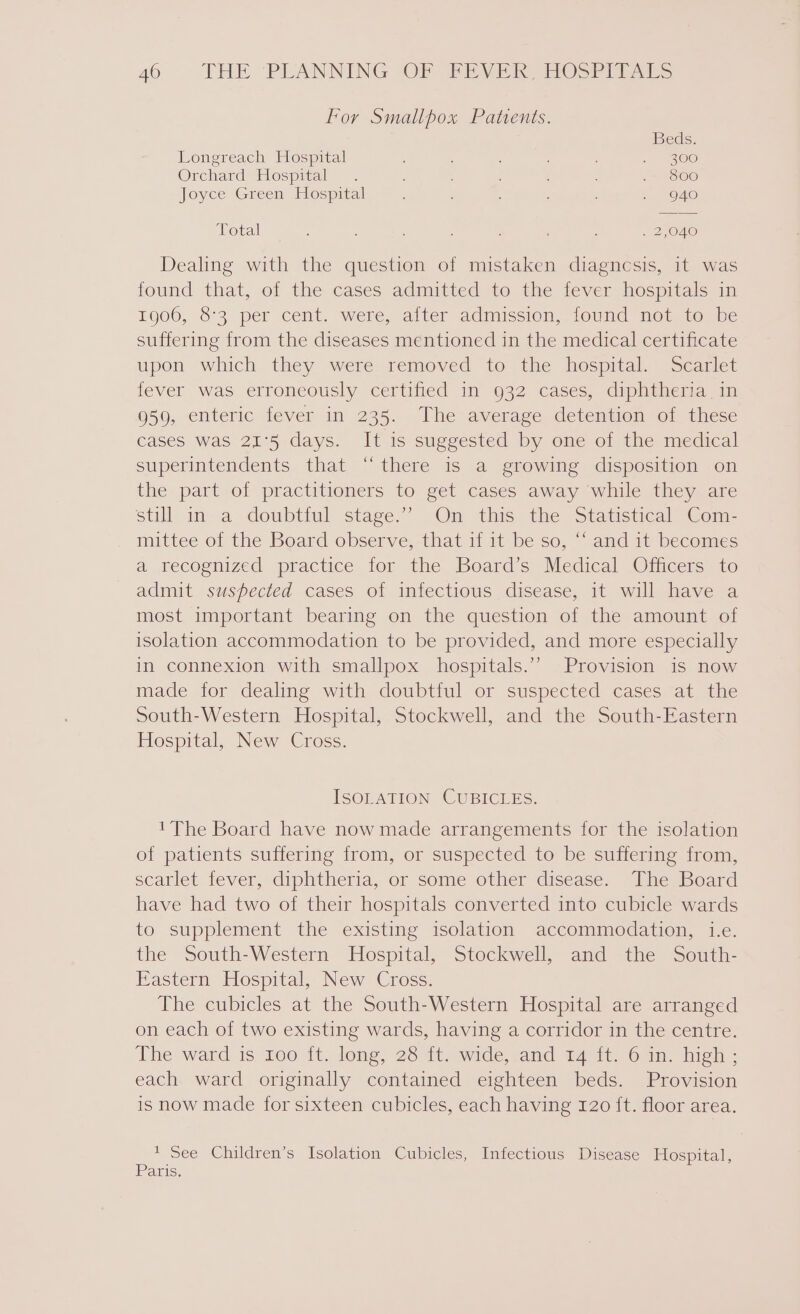 For Smallpox Patents. Beds. Longreach Hospital : : ; ~ 300 Orchard Hospital . : ; ’ = 860 Joyce Green Hospital ; : ; 940 Total : : : ‘ ; , . 2,040 Dealing with the question of mistaken diagncsis, it was found that, oi the cases admitted to the iever hospitals in 1906, 83 per cent. were, alter admission, found not to be suffering from the diseases mentioned in the medical certificate upon which they were removed to the hospital. Scarlet fever was erroneously certified in 932 cases, diphtheria in 959, enteric fever in 235. The average detention of these caseS was 21'5 days. It is suggested by one of the medical superintendents that “there is a growing disposition on the part of practitioners to get cases away while they are still in- a doubtiul stage.” Om this the Statistical Com- mittee of the Board observe, that if it be so, “‘ and it becomes a recognized practice for the Board’s Medical Officers to admit suspected cases of infectious disease, it will have a most important bearing on the question of the amount of isolation accommodation to be provided, and more especially in connexion with smallpox hospitals.’”’ Provision is now made for dealing with doubtful or suspected cases at the South-Western Hospital, Stockwell, and the South-Eastern Hospital, New Cross. ISOLATION CUBICLES. 'The Board have now made arrangements for the isolation of patients suffering from, or suspected to be suffering from, scarlet fever, diphtheria, or some other disease. The Board have had two of their hospitals converted into cubicle wards to supplement the existing isolation accommodation, i.e. the South-Western Hospital, Stockwell, and the South- Eastern Hospital, New Cross. The cubicles at the South-Western Hospital are arranged on each of two existing wards, having a corridor in the centre. The ward 1s roo it. long, 25 11 owide .and 147i; 6am. high - each ward originally contained eighteen beds. Provision is now made for sixteen cubicles, each having 120 ft. floor area. * See Children’s Isolation Cubicles, Infectious Disease Hospital, Paris.