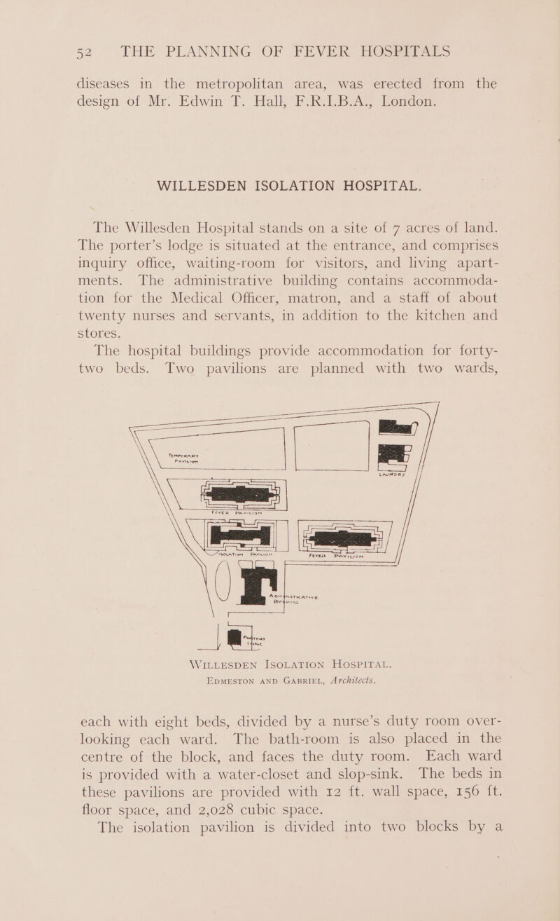 diseases in the metropolitan area, was erected from the design of Mr. Edwin 7. Halk Fk LBA London: WILLESDEN ISOLATION HOSPITAL. The Willesden Hospital stands on a site of 7 acres of land. The porter’s lodge is situated at the entrance, and comprises inquiry office, waiting-room for visitors, and living apart- ments. The administrative building contains accommoda- tion for the Medical Officer, matron, and a staff of about twenty nurses and servants, in addition to the kitchen and stores. The hospital buildings provide accommodation for forty- two beds. Two pavilions are planned with two wards, EDMESTON AND GABRIEL, Architects. each with eight beds, divided by a nurse’s duty room over- looking each ward. The bath-room is also placed in the centre of the block, and faces the duty room. Each ward is provided with a water-closet and slop-sink. The beds in these pavilions are provided with 12 ft. wall space, 156 {t. floor space, and 2,028 cubic space. The isolation pavilion is divided into two blocks by a