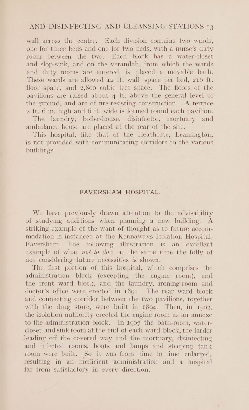 wall across the centre. Each division contains two wards, one for three beds and one for two beds, with a nurse’s duty room between the two. Each block has a water-closet and slop-sink, and on the verandah, from which the wards and duty rooms are entered, is placed a movable bath. These wards are allowed 12 ft. wall space per bed, 216 ft. floor space, and 2,800 cubic feet space. The floors of the pavilions are raised about 4 ft. above the general level of the ground, and are of fire-resisting construction. A terrace 2 {t. 6 in. high and 6 ft. wide is formed round each pavilion. The laundry, boiler-house, disinfector, mortuary and ambulance house are placed at the rear of the site. This hospital, like that of the Heathcote, Leamington, is not provided with communicating corridors to the various buildings. } FAVERSHAM HOSPITAL. We have previously drawn attention to the advisability of studying additions when planning a new building. A striking example of the want of thought as to future accom- modation is instanced at the Kennaways Isolation Hospital, Faversham. The following illustration is an _ excellent example of what not to do; at the same time the folly of not considering future necessities 1s shown. The first portion of this hospital, which comprises the administration block (excepting the engine room), and the front ward block, and the laundry, ironing-room and dector Ss yoifice. were erected in 1601. + The rear ward ‘block and connecting corridor between the two pavilions, together with the drug store, were built m 1894. Then, in rgog, the isolation authority erected the engine room as an annexe to the administration block. In 1907 the bath-room, water- closet. and sink room at the end of each ward block, the larder leading off the covered way and the mortuary, disinfecting and infected rooms, boots and lamps and steeping tank room were built. So it was from time to time enlarged, resulting in an inefficient administration and a_ hospital far from satisfactory in every direction.