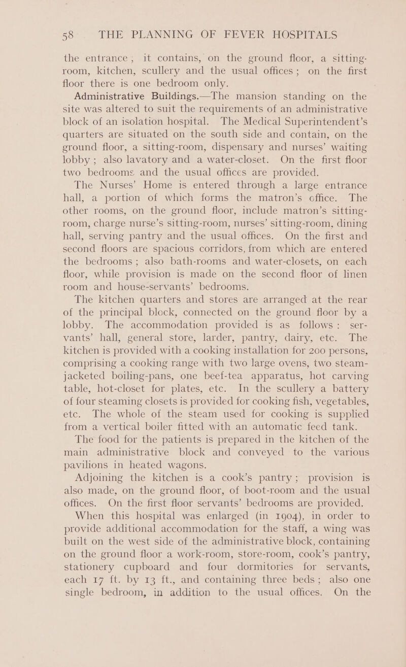 the entrance; it “contams, on the eroumd tloor, “a, &lt;itting- room, kitchen, scullery and the usual offices; on the first floor there is one bedroom only. Administrative Buildings.—The mansion standing on the site was altered to suit the requirements of an administrative block of an isolation hospital. The Medical Superintendent’s quarters are situated on the south side and contain, on the ground floor, a sitting-room, dispensary and nurses’ waiting lobby ; also lavatory and a water-closet. On the first floor two bedrooms and the usual offices are provided. The Nurses’ Homie is entered through a larée entrance hall, a portion of which forms the matron’s office. The other rooms, on the ground floor, include matron’s sitting- room, charge nurse’s sitting-room, nurses’ sitting-room, dining hall, serving pantry and the usual offices. On the first and second floors are spacious corridors, from which are entered the bedrooms; also bath-rooms and water-closets, on each floor, while provision is made on the second floor of linen room and house-servants’ bedrooms. The kitchen quarters and stores are arranged at the rear of the principal block, connected on the ground floor by a lobby. The accommodation provided is as follows: ser- vants’ hall, general store, larder, pantry,.dairy, ete. The kitchen is provided with a cooking installation for 200 persons, comprising a cooking range with two large ovens, two steam- jacketed boiling-pans, one beef-tea apparatus, hot carving table, hot-closet for plates, etc. In the scullery a battery of four steaming closets is provided for cooking fish, vegetables, etc. The whole of the steam used for cooking is supplied from a vertical boiler fitted with an automatic feed tank. The food for the patients is prepared in the kitchen of the main administrative block and conveyed to the various pavilions in heated wagons. Adjoining the kitchen is a cook’s pantry; provision is also made, on the ground floor, of boot-room and the usual offices. On the first floor servants’ bedrooms are provided. When this hospital was enlarged (in 1904), in order to provide additional accommodation for the staff, a wing was built on the west side of the administrative block, containing on the ground floor a work-room, store-room, cook’s pantry, stationery cupboard and four dormitories for servants, each 17 ft. by 13 ft., and contaiming three beds; also one single bedroom, in addition to the usual offices. On the