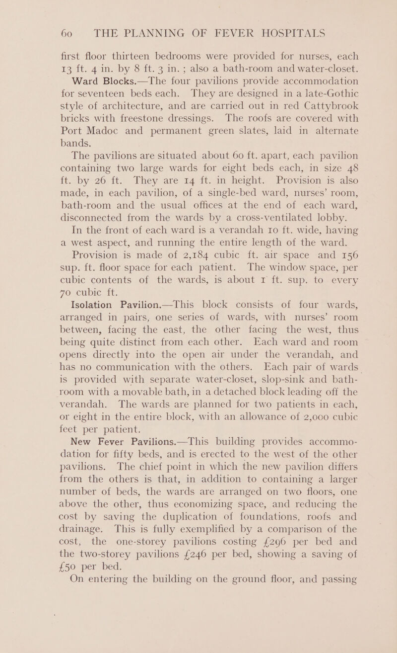 first floor thirteen bedrooms were provided for nurses, each 13 ft. 4 in. by 8 ft. 3 in. ; also a bath-room and water-closet. Ward Blocks.—The four pavilions provide accommodation for seventeen beds each. They are designed in a late-Gothic style of architecture, and are carried out in red Cattybrook bricks with freestone dressings. The roofs are covered with Port Madoc and permanent green slates, laid in alternate bands. The pavilions are situated about 60 ft. apart, each pavilion containing two large wards for eight beds each, in size 48 ft. by 26 {t.. They are 14 -it..im height: “Provisionsas also made, in each pavilion, of a single-bed ward, nurses’ room, bath-room and the usual offices at the end of each ward, disconnected from the wards by a cross-ventilated lobby. In the front of each ward is a verandah ro ft. wide, having a west aspect, and running the entire length of the ward. Provision is made of 2,184 cubic ft. air space and 156 sup. ft. floor space for each patient. The window space, per cubic contents of the wards, is about r it. sup, toxevery 7O Cubic it. Isolation Pavilion.—This block consists of four wards, arranged in pairs, one series of wards, with nurses’ room between, facing the east, the other facing the west, thus being quite distinct from each other. Each ward and room opens directly into the open air under the verandah, and has no communication with the others. Each pair of wards is provided with separate water-closet, slop-sink and bath- room with a movable bath, in a detached block leading off the verandah. The wards are planned for two patients in each, or eight in the entire block, with an allowance of 2,000 cubic feet per patient. New Fever Pavilions.—This building provides accommo- dation for fifty beds, and is erected to the west of the other pavilions. The chief point in which the new pavilion differs from the others is that, in addition to containing a larger number of beds, the wards are arranged on two floors, one above the other, thus economizing space, and reducing the cost by saving the duplication of foundations, roofs and drainage. This is fully exemplified by a comparison of the cost, the one-storey pavilions costing £296 per bed and the two-storey pavilions £246 per bed, showing a saving of £50 per bed. | On entering the building on the ground floor, and passing