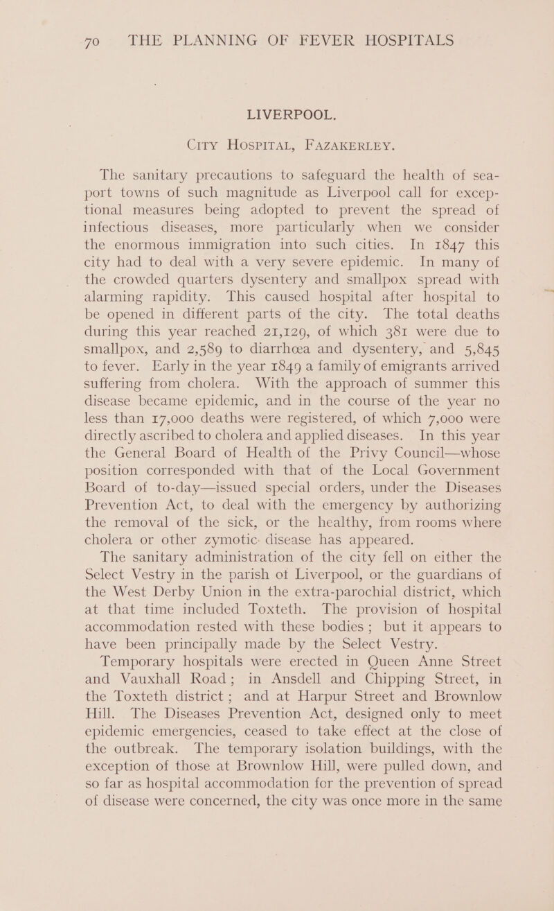 LIVERPOOL. City HOspiITAL, FAZAKERLEY. The sanitary precautions to safeguard the health of sea- port towns of such magnitude as Liverpool call for excep- tional measures being adopted to prevent the spread of infectious diseases, more particularly when we consider the enormous immigration into such cities. In 1847 this city had to deal with a very severe epidemic. In many of the crowded quarters dysentery and smallpox spread with alarming rapidity. This caused hospital after hospital to be opened in different parts of the city. The total deaths during this year reached 21,129, of which 381 were due to smallpox, and 2,589 to diarrhoea and dysentery, and 5,845 to fever. Early in the year 1849 a family of emigrants arrived suffering from cholera. With the approach of summer this disease became epidemic, and in the course of the year no less than 17,000 deaths were registered, of which 7,000 were directly ascribed to cholera and applied diseases. In this year the General Board of Health of the Privy Council—whose position corresponded with that of the Local Government Board of to-day—issued special orders, under the Diseases Prevention Act, to deal with the emergency by authorizing the removal of the sick, or the healthy, from rooms where cholera or other zymotic: disease has appeared. The sanitary administration of the city fell on either the Select Vestry in the parish of Liverpool, or the guardians of the West Derby Union in the extra-parochial district, which at that time included Toxteth. The provision of hospital accommodation rested with these bodies; but it appears to have been principally made by the Select Vestry. Temporary hospitals were erected in Queen Anne Street and Vauxhall Road; in Ansdell and Chipping Street, in the Toxteth district; and at Harpur Street and Brownlow ull. . The Diseases Prevention Act, “designed only to meet epidemic emergencies, ceased to take effect at the close of the outbreak. The temporary isolation buildings, with the exception of those at Brownlow Hill, were pulled down, and so far as hospital accommodation for the prevention of spread of disease were concerned, the city was once more in the same