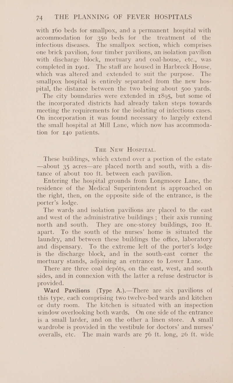 with r60 beds for smallpox, and a permanent hospital with accommodation for 350 beds for the treatment of the infectious diseases. The smallpox section, which comprises one brick pavilion, four timber pavilions, an isolation pavilion with discharge block, mortuary and coal-house, etc., was completed in rgor. The staff are housed in Harbreck House, which was altered and extended to suit the purpose. The smallpox hospital is entirely separated from the new hos- pital, the distance between the two being about 500 yards. The city boundaries were extended in 1895, but some of the incorporated districts had already taken steps towards meeting the requirements for the isolating of infectious cases. On incorporation it was found necessary to largely extend the small hospital at Mill Lane, which now has accommoda- tion for 140 patients. THE New HOospIitTAt: These buildings, which extend over a portion of the estate —about 35 acres—are placed north and south, with a dis- tance of about too ft. between each pavilion. Entering the hospital grounds from Longmoore Lane, the residence of the Medical Superintendent is approached on the right, then, on the opposite side of the entrance, is the porter’s lodge. The wards and isolation pavilions are placed to the east and west of the administrative buildings ; their axis running north and south. They are one-storey buildings, roo ft. apart. To the south of the nurses’ home is situated the laundry, and between these buildings the office, laboratory and dispensary. To the extreme left of the porter’s lodge is the discharge block, and in the south-east corner the mortuary stands, adjoining an entrance to Lower Lane. There are three coal depdéts, on the east, west, and south sides, and in connexion with the latter a refuse destructor is provided. 3 Ward Pavilions (Type A.).—There are six pavilions of this type, each comprising two twelve-bed wards and kitchen or duty room. The kitchen is situated with an inspection window overlooking both wards. On one side of the entrance is a small larder, and on the other a linen store. A small wardrobe is provided in the vestibule for doctors’ and nurses’ overalls, etc, The main wards are70 it. lome, 20011. wide
