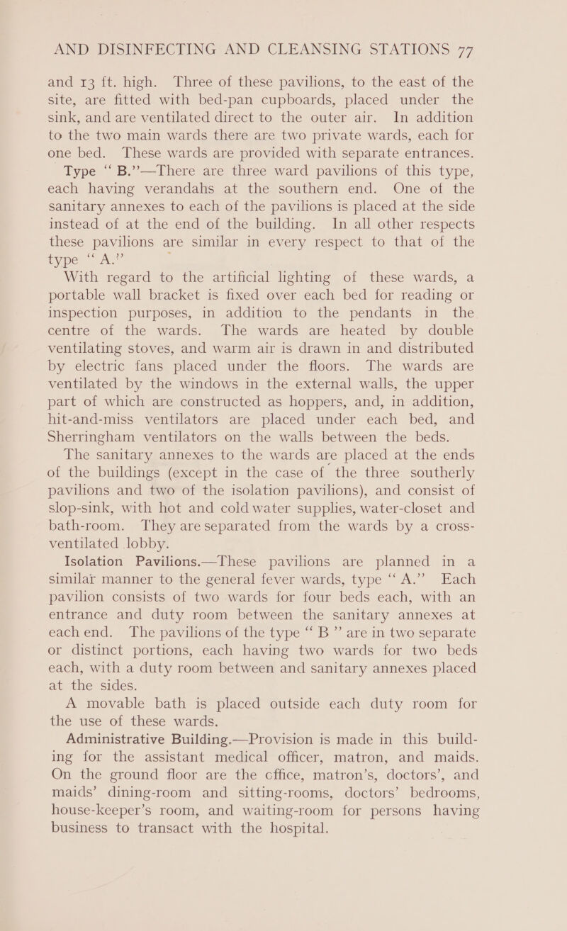 and 13 it. high. Three of these pavilions, to the east of the site, are fitted with bed-pan cupboards, placed under the sink, and are ventilated direct to the outer air. In addition to the two main wards there are two private wards, each for one bed. These wards are provided with separate entrances. Type “ B.”—There are three ward pavilions of this type, each having verandahs at the southern end. One of the sanitary annexes to each of the pavilions is placed at the side instead of at the end of the building. In all other respects these pavilions are similar in every respect to that of the type “A.” | With regard to the artificial lighting of these wards, a portable wall bracket is fixed over each bed for reading or inspection purposes, in addition to the pendants in the centre of the wards. The wards are heated by double ventilating stoves, and warm air is drawn in and distributed by electric fans placed under the floors. The wards are ventilated by the windows in the external walls, the upper part of which are constructed as hoppers, and, in addition, hit-and-miss ventilators are placed under each bed, and Sherringham ventilators on the walls between the beds. The sanitary annexes to the wards are placed at the ends of the buildings (except in the case of the three southerly pavilions and two of the isolation pavilions), and consist of slop-sink, with hot and cold water supplies, water-closet and bath-room. They areseparated from the wards by a cross- ventilated lobby. Isolation Pavilions.—These pavilions are planned in a similar manner to the general fever wards, type “A.’”? Each pavilion consists of two wards for four beds each, with an entrance and duty room between the sanitary annexes at each end. The pavilions of the type “ B ”’ are in two separate or distinct portions, each having two wards for two beds each, with a duty room between and sanitary annexes placed at the sides. A movable bath is placed outside each duty room for the use of these wards. Administrative Building.—Provision is made in this build- ing for the assistant medical officer, matron, and maids. On the ground floor are the cffice, matron’s, doctors’, and maids’ dining-room and sitting-rooms, doctors’ bedrooms, house-keeper’s room, and waiting-room for persons having business to transact with the hospital.