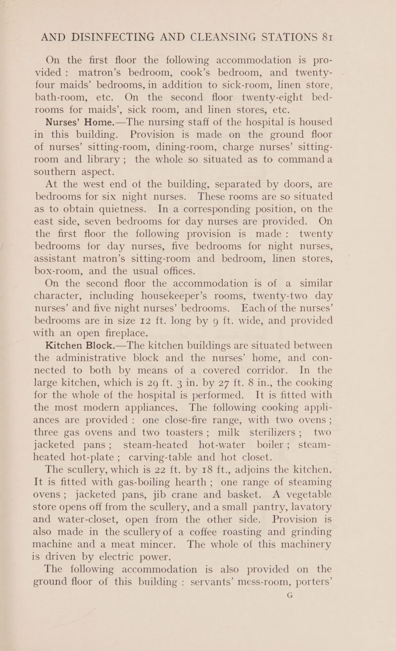 On the first floor the following accommodation is pro- vided : matron’s bedroom, cook’s bedroom, and twenty- four maids’ bedrooms, in addition to sick-room, linen store, bath-room, etc. On the second floor twenty-eight bed- rooms for maids’, sick room, and linen stores, etc. Nurses’ Home.—The nursing staff of the hospital is housed in this building. Provision is made on the ground floor of nurses’ sitting-room, dining-room, charge nurses’ sitting- room and library; the whole so situated as to commanda southern aspect. At the west end of the building, separated by doors, are bedrooms for six night nurses. These rooms are so situated as to obtain quietness. In a corresponding position, on the east side, seven bedrooms for day nurses are provided. On the first floor the following provision is made: twenty bedrooms for day nurses, five bedrooms for night nurses, assistant matron’s sitting-room and bedroom, linen stores, box-room, and the usual offices. On the second floor the accommodation is of a_ similar character, including housekeeper’s rooms, twenty-two day nurses’ and five night nurses’ bedrooms. Each of the nurses’ bedrooms are in size 12 ft. long by 9 {t. wide, and provided with an open fireplace. Kitchen Block.—The kitchen buildings are situated between the administrative block and the nurses’ home, and con- mected to both “by means. of ajcovered™cormdor. In the large kitchen, which is 29 ft. 3 in. by 27 ft. 8 in., the cooking for the whole of the hospital is performed. It is fitted with the most modern appliances. The following cooking applh- ances are provided: one close-fire range,. with two ovens ; three gas ovens and two toasters; milk sterilizers; two jacketed pans; steam-heated hot-water boiler; steam- heated hot-plate ; carving-table and hot closet. The scullery, which is 22 ft. by 18 ft., adjoins the kitchen. It is fitted with gas-boiling hearth; one range of steaming ovens; jacketed pans, jib crane and basket. A vegetable store opens off from the scullery, and a small pantry, lavatory and water-closet, open from the other side. Provision is also made in the sculleryof a coffee roasting and grinding machine and a meat mincer. The whole of this machinery is driven by electric power. The following accommodation is also mnided on the ground floor of this building : servants’ mess-room, porters’ G