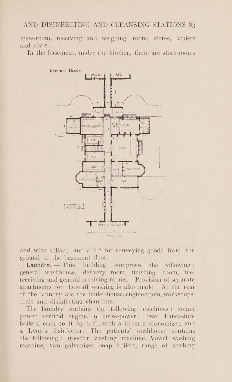 mess-room, receiving and weighing room, stores, larders and coals. In the basement, under the kitchen, there are store-rooms KircHeEN BLOock. Tees (ey) es I ADMINOTRATIVE BOCt pe es SCALE x and wine cellar; and a lft for conveying goods from the ground to the basement floor. Laundry. — This building comprises the following : general washhouse, delivery room, finishing room, fuel receiving and general receiving rooms. Provision of separate apartments for thestaff washing is also made. At the rear of the laundry are the boiler-house, engine-room, workshops, coals and disinfecting chambers. The laundry contains the following machines: steam power vertical engine, 9 horse-power; two Lancashire betlers; each 26 it.py © 1t, with a Green’s economizer, and a Lyon’s disinfector. The patients’ washhouse contains the following : injector washing machine, Vowel washing machine, two galvanized soap boilers, range of washing