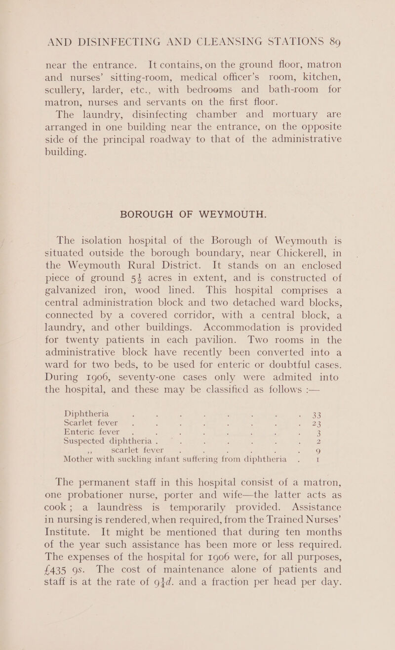 near the entrance. It contains,on the ground floor, matron and nurses’ sitting-room, medical officer’s room, kitchen, scullery, larder, etc., with bedrooms and bath-room for matron, nurses and servants on the first floor. The laundry, disinfecting chamber and mortuary are arranged in one building near the entrance, on the opposite side of the principal roadway to that of the administrative building. BOROUGH OF WEYMOUTH. The isolation hospital of the Borough of Weymouth is situated outside the borough boundary, near Chickerell, in the Weymouth Rural District. It. stands on an enclosed piece of ground 54 acres in extent, and is constructed of galvanized iron, wood lined. This hospital comprises a central administration block and two detached ward blocks, connected by a covered corridor, with a central block, a laundry, and other buildings. Accommodation is provided for twenty patients in each pavilion. Two rooms in the administrative block have recently been converted into a ward for two beds, to be used for enteric or doubtful cases. During 1906, seventy-one cases only were admited into the hospital, and these may be classified as follows :— Diphtheria 36 Scarlet fever 23 Enteric fever : 3 Suspected diphtheria . 2 as scarlet fever : : : ; 9 Mother with suckling infant suffering from diphtheria I The permanent staff in this hospital consist of a matron, one probationer nurse, porter and wife—the latter acts as cook; a laundréss is temporarily provided. Assistance in nursing is rendered, when required, from the Trained Nurses’ Institute. It might be mentioned that during ten months of the year such assistance has been more or less required. The expenses of the hospital for 1906 were, for all purposes, £435 9s. The cost of maintenance alone of patients and staff is at the rate of g4d. and a fraction per head per day.