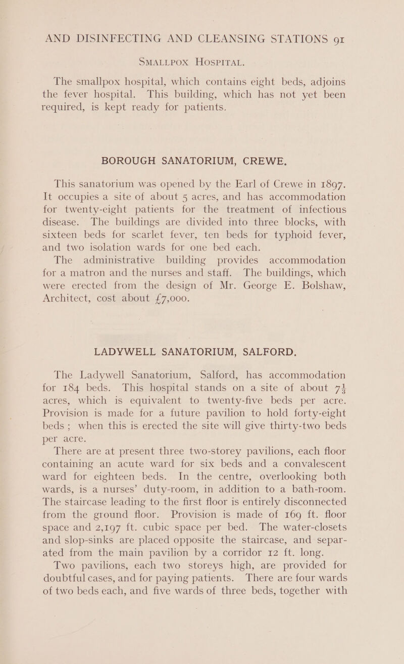SMALLPOX HOSPITAL. The smallpox hospital, which contains eight beds, adjoins the fever hospital. This building, which has not yet been required, is kept ready for patients. BOROUGH SANATORIUM, CREWE. This sanatorium was opened by the Earl of Crewe in 1897. It occupies a site of about 5 acres, and has accommodation for twenty-eight patients for the treatment of infectious disease. The buildings are divided into three blocks, with sixteen beds for scarlet fever, ten (beds for typhoid fever, and two isolation wards for one bed each. The administrative building provides accommodation for a matron and the nurses and staff. The buildings, which were erected from the design of Mr. George E. Bolshaw, Architect, cost about £7,000. LADYWELL SANATORIUM, SALFORD, The Ladywell Sanatorium, Salford, has accommodation for 184 beds. This hospital stands on a site of about 74 acres, which is equivalent to twenty-five beds per acre. Provision is made for a future pavilion to hold forty-eight beds ; when this is erected the site will give thirty-two beds per acre. There are at present three two-storey pavilions, each floor containing an acute ward for six beds and a convalescent ward for eighteen beds. In the centre, overlooking both wards, is a nurses’ duty-room, in addition to a bath-room. The staircase leading to the first floor is entirely disconnected from the ground floor. Provision is made of 169 ft. floor space and 2,197 ft. cubic space per bed. The water-closets and slop-sinks are placed opposite the staircase, and separ- ated from the main pavilion by a corridor 12 ft. long. Two pavilions, each two storeys high, are provided for doubtful cases, and for paying patients. There are four wards of two beds each, and five wards of three beds, together with