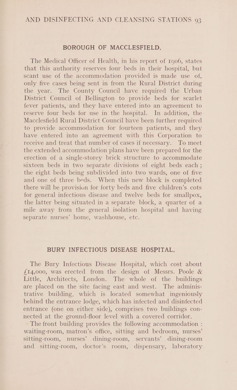 BOROUGH OF MACCLESFIELD. The Medical Officer of Health, in his report of 1906, states that this authority reserves four beds in their hospital, but scant use of the accommodation provided is made use of, only five cases being sent in from the Rural District during tive year. Phe County Council have. required the Urban District Council of Bellington to provide beds for scarlet fever patients, and they have entered into an agreement to reserve four beds for use in the hospital. In addition, the Macclesfield Rural District Council have been further required to provide accommodation for fourteen patients, and they have entered into an agreement with this Corporation to receive and treat that number of cases if necessary. To meet the extended accommodation plans have been prepared for the erection of a single-storey brick structure to accommodate sixteen beds in two separate divisions of eight beds each ; the eight beds being subdivided into two wards, one of five and one of three beds. When this new block is completed there will be provisiun for forty beds and five children’s cots for general infectious disease and twelve beds for smallpox, the latter being situated in a separate block, a quarter of a mile away from the general isolation hospital and having separate nurses’ home, washhouse, etc. BURY INFECTIOUS DISEASE HOSPITAL. The Bury Infectious Disease Hospital, which cost about £14,000, was erected from the design of Messrs. Poole &amp; Little, Architects, London. The whole of the buildings are placed on the site facing east and west. The adminis- trative building, which is located somewhat ingeniously behind the entrance lodge, which has infected and disinfected entrance (one on either side), comprises two buildings con- nected at the ground-floor level with a covered corridor. The front building provides the following accommodation : waiting-room, matron’s office, sitting and bedroom, nurses’ sitting-room, nurses’ dining-room, servants’ dining-room and sitting-room, doctor’s room, dispensary, laboratory