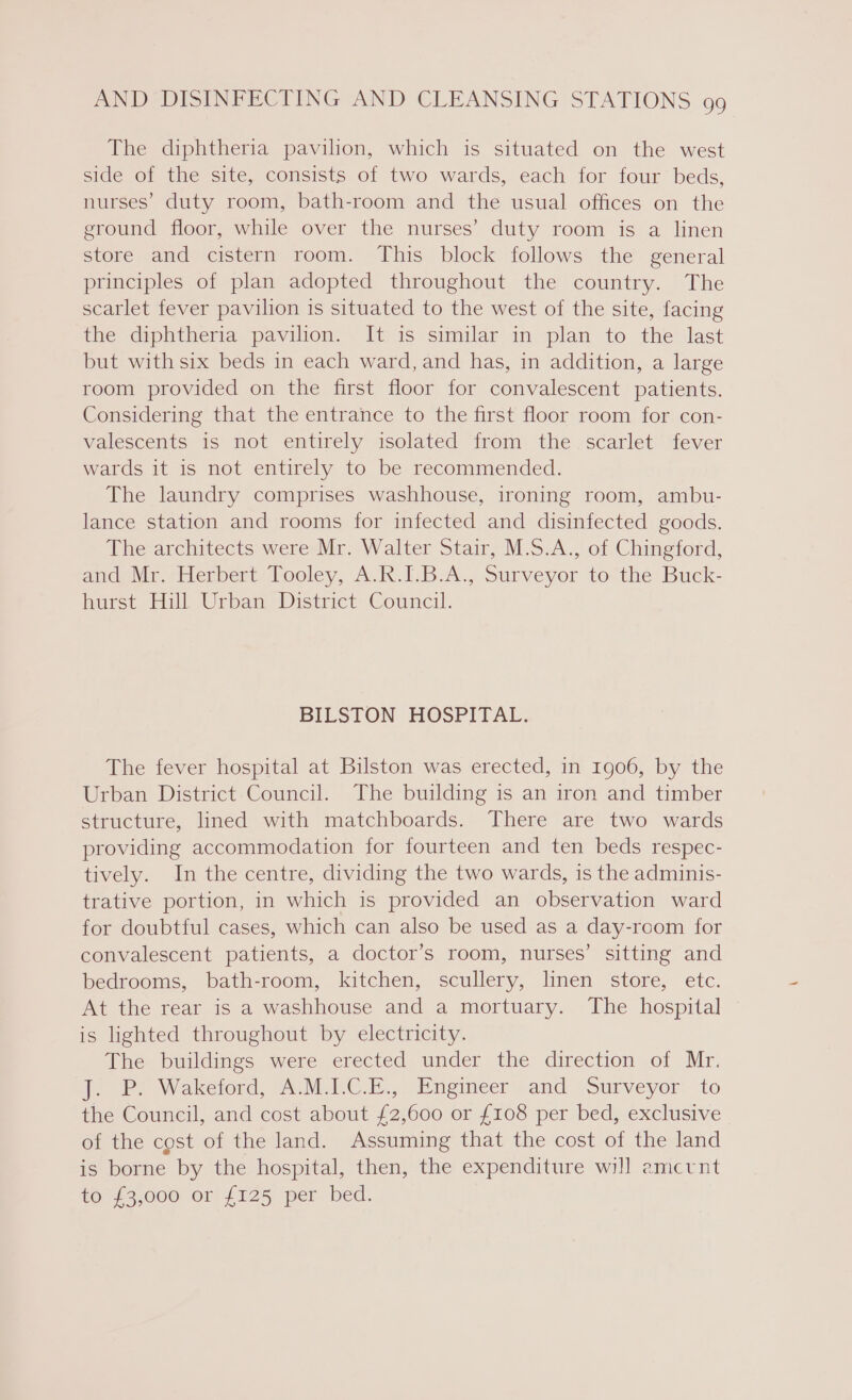 The diphtheria pavilion, which is situated on the west side of the site, consists of two wards, each for four beds, nurses’ duty room, bath-room and the usual offices on the ground floor, while over the nurses’ duty room is a linen store and cistern room. This block follows the general principles of plan adopted throughout the country. The scarlet fever pavilion is situated to the west of the site, facing the diphtheria pavilion. It is similar in plan to the last but with six beds in each ward, and has, in addition, a large room provided on the first floor for convalescent patients. Considering that the entrance to the first floor room for con- valescents is not entirely isolated from the scarlet fever wards it is not entirely to be recommended. The laundry comprises washhouse, ironing room, ambu- lance station and rooms for infected and disinfected goods. The architects were Mr. Walter Stair, M.S.A., of Chingford, and Mr. Herbert Tooley, A.R.I.B.A., Surveyor to the Buck- hurst Hill Urban District Council. BILSTON HOSPITAL. The fever hospital at Bilston was erected, in 1906, by the Urban District Council. The building is an iron and timber structure, lined with matchboards. There are two wards providing accommodation for fourteen and ten beds respec- tively. In the centre, dividing the two wards, is the adminis- trative portion, in which is provided an observation ward for doubtful cases, which can also be used as a day-room for convalescent patients, a doctor’s room, nurses’ sitting and bedrooms, bath-room, kitchen, scullery, linen store, etc. At the rear is a washhouse and a mortuary. The hospital is lighted throughout by electricity. The buildings were erected under the direction of Mr. t. &amp;? Wakciord, AMVC E.. Engineer and Surveyor to the Council, and cost about £2,600 or £108 per bed, exclusive of the cost of the land. Assuming that the cost of the land is borne by the hospital, then, the expenditure will amcrnt to £3,000) or! {125 “per bed.