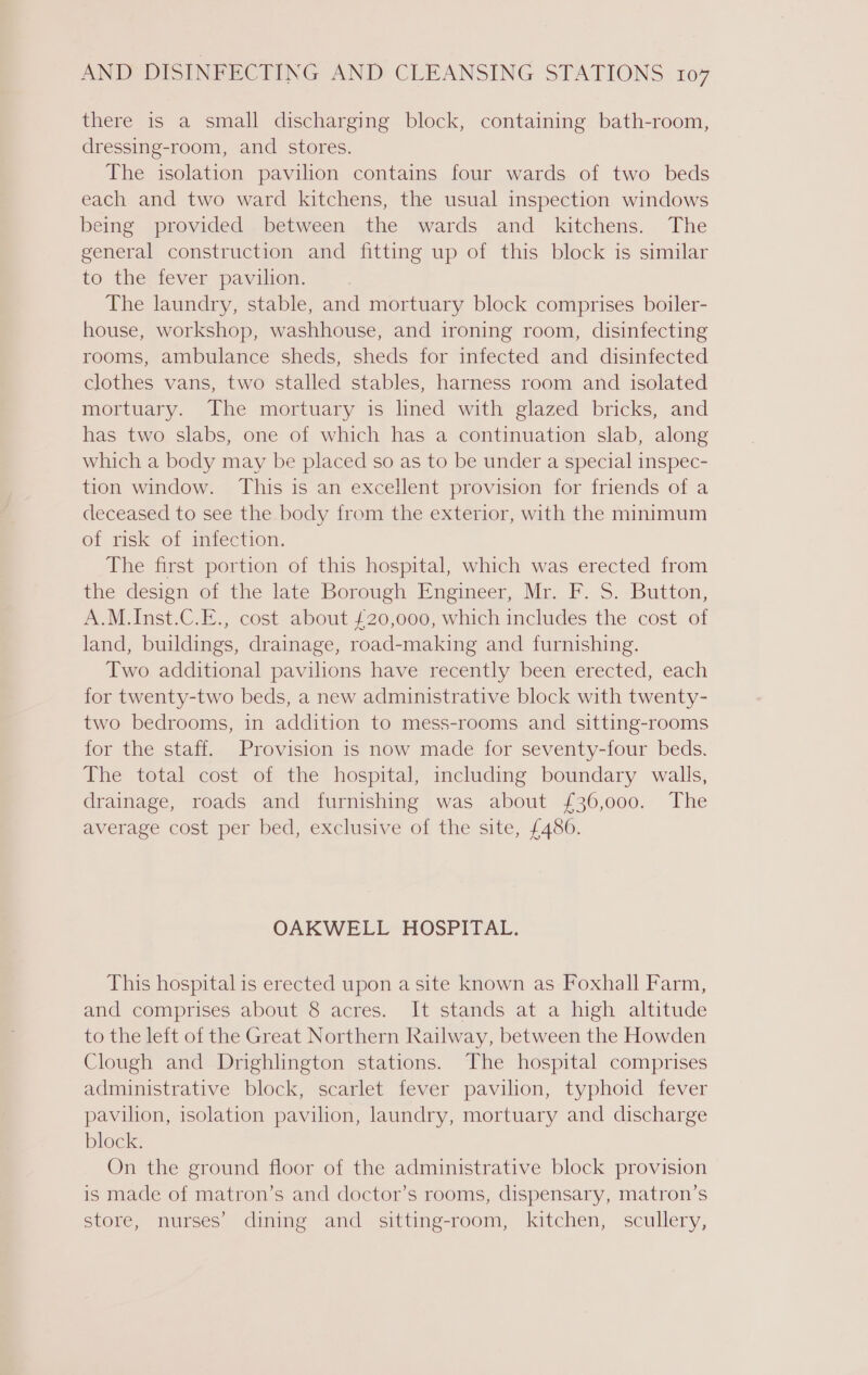 there is a small discharging block, containing bath-room, dressing-room, and stores. The isolation pavilion contains four wards of two beds each and two ward kitchens, the usual inspection windows being provided between the wards and kitchens. The general construction and fitting up of this block is similar to the fever pavilion. The laundry, stable, and mortuary block comprises boiler- house, workshop, washhouse, and ironing room, disinfecting rooms, ambulance sheds, sheds for infected and disinfected clothes vans, two stalled stables, harness room and isolated mortuary. The mortuary is lined with glazed bricks, and has two slabs, one of which has a continuation slab, along which a body may be placed so as to be under a special inspec- tion window. This is an excellent provision for friends of a deceased to see the body from the exterior, with the minimum of risk of infection. The first portion of this hospital, which was erected from the design of the late Borough Engineer, Mr. F. S. Button, A.M. Inst.C.E., cost about £20,000, which includes the cost of land, buildings, drainage, road-making and furnishing. Two additional pavilions have recently been erected, each for twenty-two beds, a new administrative block with twenty- two bedrooms, in addition to mess-rooms and sitting-rooms for the staff. Provision is now made for seventy-four beds. The total cost of the hospital, including boundary walls, drainage, roads and furnishing was about £36,000. The average cost per bed, exclusive of the site, £486. OAKWELL HOSPITAL. This hospital is erected upon a site known as Foxhall Farm, and comprises about 8 acres. It stands at a high altitude to the left of the Great Northern Railway, between the Howden Clough and Drighlington stations. The hospital comprises administrative block, scarlet fever pavilion, typhoid fever pavilion, isolation pavilion, laundry, mortuary and discharge block. On the ground floor of the administrative block provision is made of matron’s and doctor’s rooms, dispensary, matron’s store, nurses’ dining and _ sitting-room, kitchen, scullery,