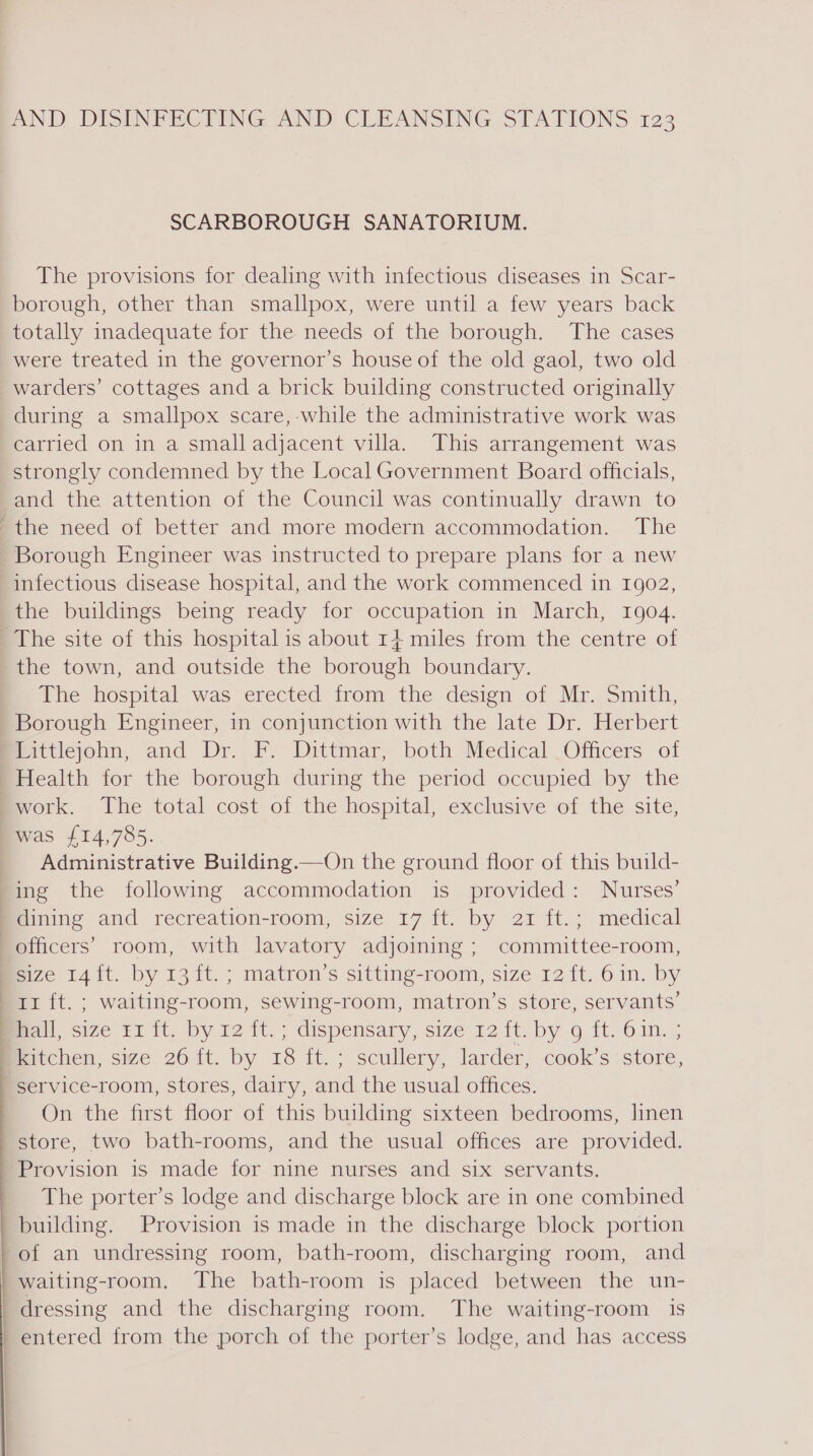 SCARBOROUGH SANATORIUM. The provisions for dealing with infectious diseases in Scar- borough, other than smallpox, were until a few years back totally inadequate for the needs of the borough. The cases were treated in the governor’s house of the old gaol, two old warders’ cottages and a brick building constructed originally during a smallpox scare, while the administrative work was carried on in a small adjacent villa. This arrangement was strongly condemned by the Local Government Board officials, and the attention of the Council was continually drawn to the need of better and more modern accommodation. The Borough Engineer was instructed to prepare plans for a new infectious disease hospital, and the work commenced in 1902, the buildings being ready for occupation in March, 1904. The site of this hospital is about 14 miles from the centre of the town, and outside the borough boundary. The hospital was erected from the design of Mr. Smith, Borough Engineer, in conjunction with the late Dr. Herbert Littlejohn, and Dr. F. Dittmar, both Medical Officers of Health for the borough during the period occupied by the work. The total cost of the hospital, exclusive of the site, was £14,785. Administrative Building.—On the ground floor of this build- ing the following accommodation is provided: Nurses’ | dining and recreation-room, size 17 ft. by 21 ft.; medical officers’ room, with lavatory adjoining ; committee-room, size 14 ft. by 13 ft. ; matron’s sitting-room, size 12 ft. 6 in. by 11 ft. ; waiting-room, sewing-room, matron’s store, servants’ ) Ball size Fi 1, Dy 12 Iv. &gt; dispensary, size 12 tt. by 9g it 61m. ; ) kitchen, size 26 ft. by 18 ft. ; scullery, larder, cook’s store, service-room, stores, dairy, and the usual offices. On the first floor of this building sixteen bedrooms, linen store, two bath-rooms, and the usual offices are provided. Provision is made for nine nurses and six servants. The porter’s lodge and discharge block are in one combined building. Provision is made in the discharge block portion of an undressing room, bath-room, discharging room, and | waiting-room, The bath-room is placed between the un- | dressing and the discharging room. The waiting-room is | entered from the porch of the porter’s lodge, and has access