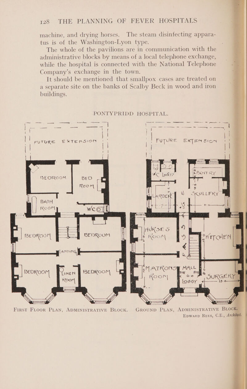 128° “THE PLANNING OF WFBVEK (HOSPIT &gt; machine, and drying horses. The steam disinfecting appara- tus is of the Washington-Lyon type. The whole of the pavilions are in communication with the administrative blocks by means of a local telephone exchange, while the hospital is connected with the National Telephone . 2 Company’s exchange in the town. It should be mentioned that smallpox cases are treated on a separate site on the banks of Scalby Beck in wood and iron buildings. z } PONTYPRIDD: HOSPITAL: eee ee as &lt;3 = = &gt; ae hoy = \ | | aa 7 a4  r FUTURE EXTENSION 1), 5 FuTURe exten sicg all [! e i | 1 I i ‘ EE Sy = MEOROOM .“&lt; C lat” JKPANT RY } ICU KG BATM KoaM La = | x ReoKoo FF il LAN DIN — INEN Keom * BEDROOM Vee First FLooR PLAN, ADMINISTRATIVE BLOCK. GROUND PLAN, ADMINISTRATIVE BLOCK Epwarp Rees, C.E., Archie,