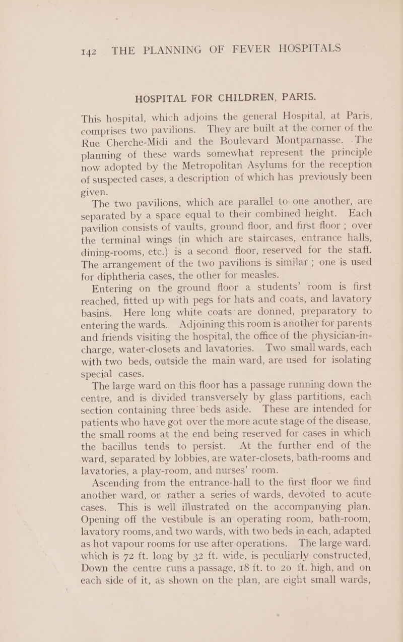 HOSPITAL FOR CHILDREN, PARIS. This hospital, which adjoins the general Hospital, at Paris, comprises two pavilions. They are built at the corner of the Rue Cherche-Midi and the Boulevard Montparnasse. -The planning of these wards somewhat represent the principle now adopted by the Metropolitan Asylums for the reception of suspected cases, a description of which has previously been given. The two pavilions, which are parallel to one another, are separated by a space equal to their combined height. Each pavilion consists of vaults, ground floor, and first floor ; over the terminal wings (in which are staircases, entrance halls, dining-rooms, etc.) is a second floor, reserved for the staff. The arrangement of the two pavilions is similar ; one is used for diphtheria cases, the other for measles. Entering on the ground floor a students’ room is first reached, fitted up with pegs for hats and coats, and lavatory basins. Here long white coats-are donned, preparatory to entering the wards. Adjoining this room is another for parents and friends visiting the hospital, the office of the physician-in- charge, water-closets and lavatories. Two small wards, each with two beds, outside the main ward, are used for isolating special cases. The large ward on this floor has a passage running down the centre, and is divided transversely by glass partitions, each section containing three beds aside. These are intended for patients who have got over the more acute stage of the disease, the small rooms at the end being reserved for cases in which the bacillus tends to persist. At the further end of the ward, separated by lobbies, are water-closets, bath-rooms and lavatories, a play-room, and nurses’ room. . Ascending from the entrance-hall to the first floor we fin another ward, or rather a series of wards, devoted to acute cases. This is well illustrated on the accompanying plan. Opening off the vestibule is an operating room, bath-room, lavatory rooms, and two wards, with two beds in each, adapted as hot vapour rooms for use after operations. The large ward. which is 72 ft. long by 32 ft. wide, is peculiarly constructed, Down the centre runs a passage, 18 ft. to 20 ft. high, and on each side of it, as shown on the plan, are eight small wards,