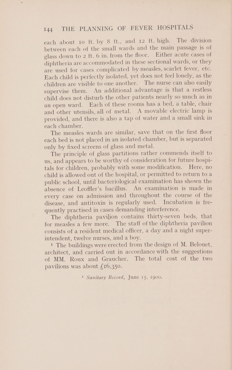 each about ro ft. by-8 it. and’ £2 1; high. The division between each of the small wards and the main passage is of glass down to 2 ft. 6 in. from the floor. » Either acute cases of diphtheria are accommodated in these sectional wards, or they are used for cases complicated by measles, scarlet fever, etc. Each child is perfectly isolated, yet does not feel lonely, as the children are visible to one another. The nurse can also easily supervise them. An additional advantage is that a restless child does not disturb the other patients nearly so much as in an open ward. Each of these rooms has a bed, a table, chair and other utensils, all of metal. A movable electric lamp is provided, and there is also a tap of water and a small sink in each chamber. The measles wards are similar, save that on the first floor each bed is not placed in an isolated chamber, but is separated only by fixed screens of glass and metal. The principle of glass partitions rather commends itself to us, and appears to be worthy of consideration for future hospi- tals for children, probably with some modification. Here, no child is allowed out of the hospital, or permitted to return toa public school, until bacteriological examination has shown the absence of Leoffler’s bacillus. An examination is made in every case on admission and throughout the course of the disease, and antitoxin is regularly used. Incubation is fre- quently practised in cases demanding interference. The diphtheria pavilion contains thirty-seven beds, that for measles a few more. The staff of the diphtheria pavilion consists of a resident medical officer, a day and a night super- intendent, twelve nurses, and a boy. 1 The buildings were erected from the design of M. Belouet, architect, and carried out in accordance with the suggestions of MM. Roux and Graucher. The total cost of the two pavilions was about £16,350. 1 Sanitary Record, June 15, 1900.