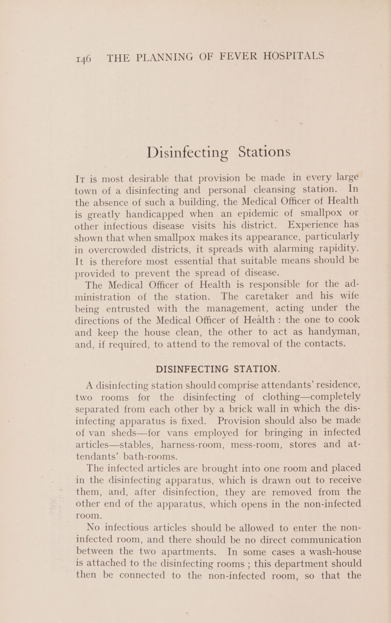 Disinfecting Stations It is most desirable that provision be made in every large town of a disinfecting and personal cleansing station. In the absence of such a building, the Medical Officer of Health is greatly handicapped when an epidemic of smallpox or other infectious disease visits his district. Experience has shown that when smallpox makes its appearance, particularly in overcrowded districts, it spreads with alarming rapidity. It is therefore most essential that suitable means should be provided to prevent the spread of disease. The Medical Officer of Health is responsible for the ad- ministration of the station. The caretaker and his wife being entrusted with the management, acting under the directions of the Medical Officer of Health: the one to cook and keep the house clean, the other to act as handyman, and, if required, to attend to the removal of the contacts. DISINFECTING STATION. A disinfecting station should comprise attendants’ residence, two rooms for the disinfecting of clothing—completely separated from each other by a brick wall in which the dis- infecting apparatus is fixed. Provision should also be made of van sheds—for vans employed for bringing in infected articles—stables, harness-room, mess-room, stores and at- tendants’ bath-rooms. The infected articles are brought into one room and placed in the disinfecting apparatus, which is drawn out to receive them, and, after disinfection, they are removed from the other end of the apparatus, which opens in the non-infected room. , No infectious articles should be allowed to enter the non- infected room, and there should be no direct communication between the two apartments. In some cases a wash-house is attached to the disinfecting rooms ; this department should then be connected to the non-infected room, so that the