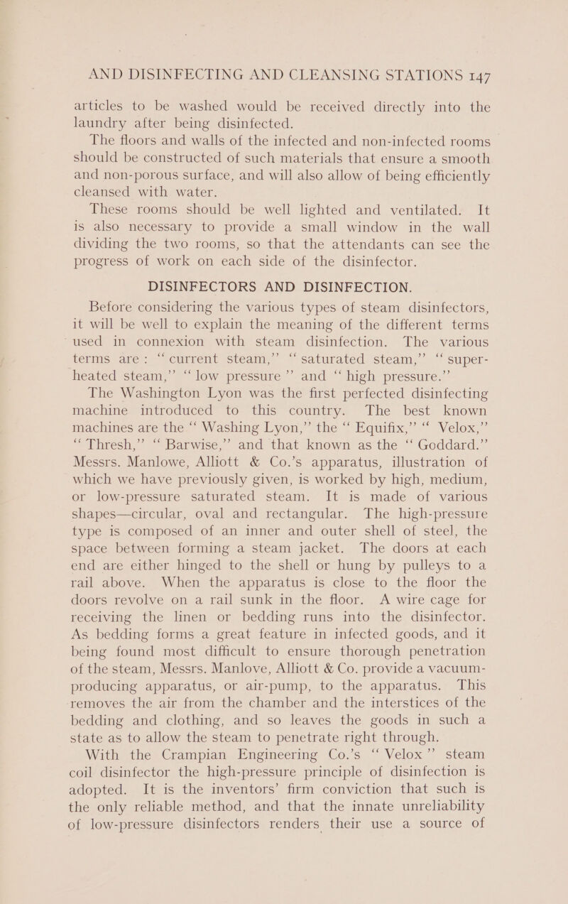 articles to be washed would be received directly into the laundry after being disinfected. The floors and walls of the infected and non-infected rooms should be constructed of such materials that ensure a smooth and non-porous surface, and will also allow of being efficiently cleansed with water. These rooms should be well lighted and ventilated. It is also necessary to provide a small window in the wall dividing the two rooms, so that the attendants can see the progress of work on each side of the disinfector. DISINFECTORS AND DISINFECTION. Before considering the various types of steam disinfectors, it will be well to explain the meaning of the different terms “used in connexion with steam disinfection. The various telins are’: “current steam), ~* saturated) steam,” “* super- heated steam,’ “low pressure ’’. and “ high pressure.’’ The Washington Lyon was the first perfected disinfecting machine introduced to this country. The best known machines aperthes NVashing Lyon, the ~ Equitic’.“ “Velox,” ~ Thresh,” “ Barwise,* and that known as‘the “ Goddard.” Messrs. Manlowe, Alliott &amp; Co.’s apparatus, illustration of which we have previously given, is worked by high, medium, or low-pressure saturated steam. It is made of various shapes—circular, oval and rectangular. The high-pressure type is composed of an inner and outer shell of steel, the space between forming a steam jacket. The doors at each end are either hinged to the shell or hung by pulleys to a rail above. When the apparatus is close to the floor the doors revolve on a rail sunk in the floor. A wire cage for receiving the linen or bedding runs into the disinfector. As bedding forms a great feature in infected goods, and it being found most difficult to ensure thorough penetration of the steam, Messrs. Manlove, Alliott &amp; Co. provide a vacuum- producing apparatus, or air-pump, to the apparatus. This removes the air from the chamber and the interstices of the bedding and clothing, and so leaves the goods in such a state as to allow the steam to penetrate right through. With the Crampian Engineering Co.’s “ Velox’”’ steam coil disinfector the high-pressure principle of disinfection is adopted. It is the inventors’ firm conviction that such is the only reliable method, and that the innate unreliability of low-pressure disinfectors renders their use a source of y}