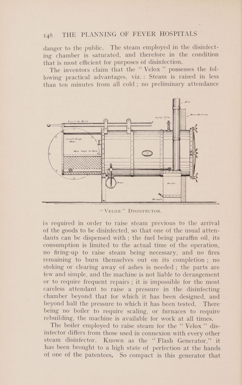 danger to the public. The steam employed in the disinfect- ing chamber is saturated, and therefore in the condition that is most efficient for purposes of disinfection, The inventors claim that the ‘‘ Velox’ possesses the fol- lowing practical advantages, viz.: Steam is raised in less than ten minutes from all cold; no preliminary attendance is required in order to raise steam previous to the arrival of the goods to be disinfected, so that one of the usual atten- dants can be dispensed with ; the fuel being paraffin oil, its consumption is limited to the actual time of the operation, no firing-up to raise steam being necessary, and no fires remaining to burn themselves out on its completion ; no stoking or clearing away of ashes is needed; the parts are few and simple, and the machine is not liable to derangement or to require frequent repairs ; it is impossible for the most careless attendant to raise a pressure in the disinfecting chamber beyond that for which it has been designed, and beyond half the pressure to which it has been tested. There’ being no boiler to require scaling, or furnaces to require rebuilding, the machine is available for work at all times. The boiler employed to raise steam for the ‘‘ Velox” dis- infector differs from those used in connexion with every other steam disiniector. Known as the “Flash Generator-: i has been brought to a high state of perfection at the hands of one of the patentees. So compact is this generator that