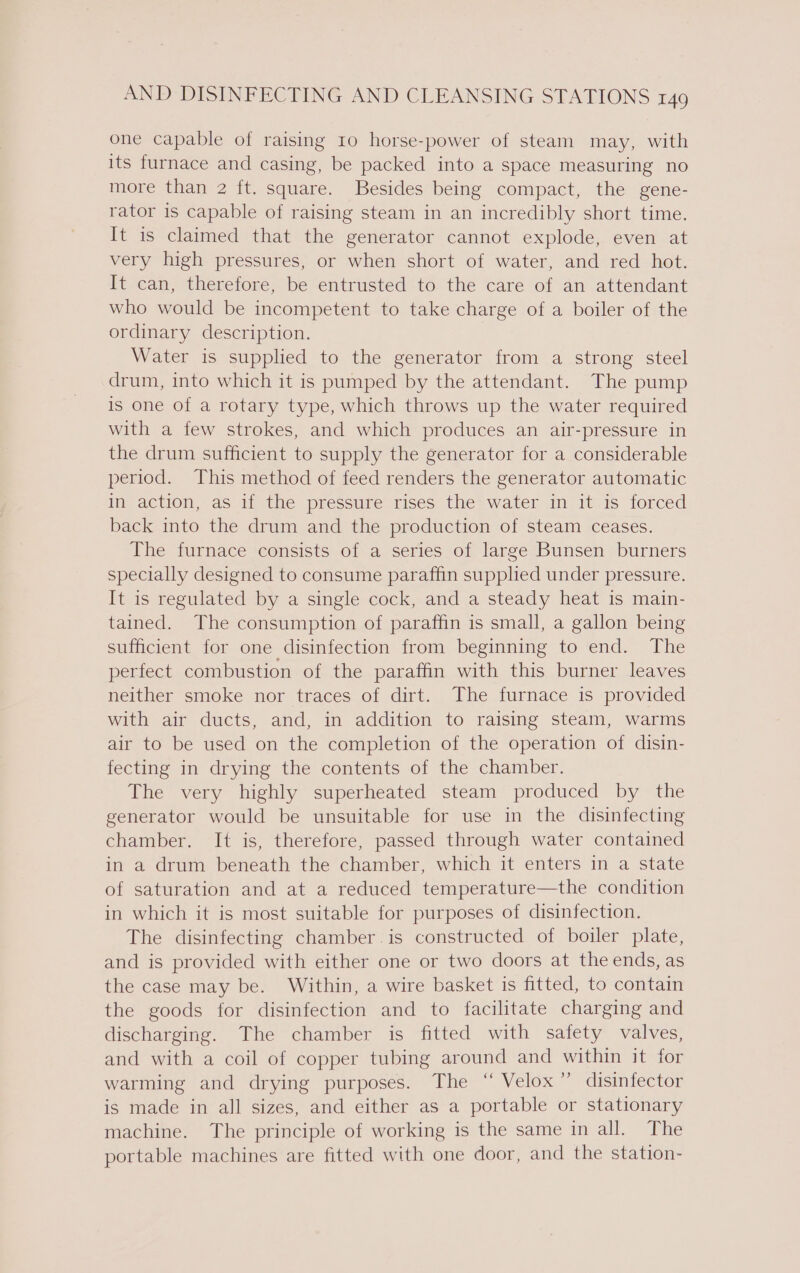 one capable of raising 10 horse-power of steam may, with its furnace and casing, be packed into a space measuring no more than 2 ft. square. Besides being compact, the gene- rator is capable of raising steam in an incredibly short time. It is claimed that the generator cannot explode, even at very high pressures, or when short of water, and red _ hot. It can, therefore, be entrusted to the care of an attendant who would be incompetent to take charge of a boiler of the ordinary description. Water is supplied to the generator from a strong steel drum, into which it is pumped by the attendant. The pump is one of a rotary type, which throws up the water required with a few strokes, and which produces an air-pressure in the drum sufficient to supply the generator for a considerable period. This method of feed renders the generator automatic in action, as if the pressure rises the water in it is forced back into the drum and the production of steam ceases. The furnace consists of a series of large Bunsen burners specially designed to consume paraffin supplied under pressure. It is regulated by a single cock, and a steady heat is main- tained. The consumption of paraffin is small, a gallon being sufficient for one disinfection from beginning to end. The perfect combustion of the paraffin with this burner leaves neither smoke nor traces of dirt. The furnace is provided with air ducts, and, in addition to raising steam, warms air to be used on the completion of the operation of disin- fecting in drying the contents of the chamber. The very highly superheated steam produced by the generator would be unsuitable for use in the disinfecting chamber. It is, therefore, passed through water contained in a drum beneath the chamber, which it enters in a state of saturation and at a reduced temperature—the condition in which it is most suitable for purposes of disinfection. The disinfecting chamber.is constructed of boiler plate, and is provided with either one or two doors at the ends, as the case may be. Within, a wire basket is fitted, to contain the goods for disinfection and to facilitate charging and discharging. The chamber is fitted with safety valves, and with a coil of copper tubing around and within it for warming and drying purposes. The ‘“ Velox” disinfector is made in all sizes, and either as a portable or stationary machine. The principle of working is the same in all. The portable machines are fitted with one door, and the station-