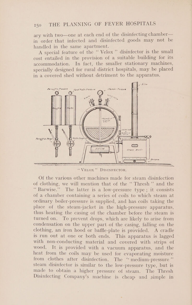 ary with two—one at each end of the disinfecting chamber— in order that infected and disinfected goods may not be handled in the same apartment. A special feature of the “ Velox” disinfector is the small cost entailed in the provision of a suitable building for its accommodation. In fact, the smaller stationary machines, specially designed for rural district hospitals, may be placed in a covered shed without detriment to the apparatus. &gt; DISINFECTOR. Of the various other machines made for steam disinfection of clothing, we will mention that of the “‘ Thresh’”’ and the ‘“ Barwise.”’ The latter is a low-pressure type; it consists of a chamber containing a series of coils to which steam at ordinary boiler-pressure is supplied, and has coils taking the place of the steam-jacket in the high-pressure apparatus, thus heating the casing of the chamber before the steam is turned on. To prevent drops, which are likely to arise from condensation on the upper part of the casing, falling on the clothing, an iron hood or baffle-plate is provided. A cradle is run out at one or both ends. This apparatus is lagged with non-conducting material and covered with strips of wood. It is provided with a vacuum apparatus, and the heat from the coils may be used for evaporating moisture from clothes after disinfection. The ‘« medium-pressure ”’ steam disinfector is similar to the low-pressure type, but is made to obtain a higher pressure of steam. The Thresh Disinfecting Company’s machine is cheap and simple in