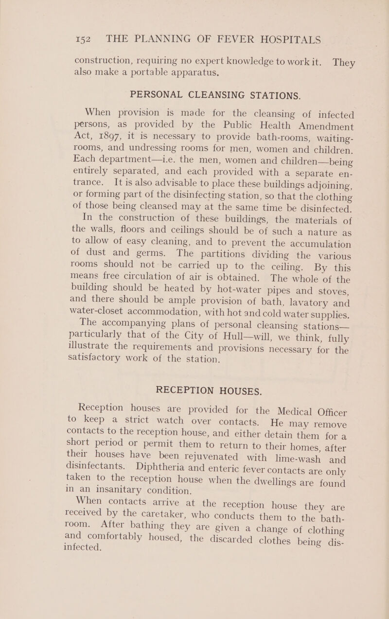 construction, requiring no expert knowledge to work it. They also make a portable apparatus. PERSONAL CLEANSING STATIONS. When provision is made for the cleansing of infected persons, as provided by the Public Health Amendment Act, 1897, it is necessary to provide bath-rooms, waiting- rooms, and undressing rooms for men, women and children. Each department—i.e. the men, women and children—being entirely separated, and each provided with a separate en- trance. It is also advisable to place these buildings adjoining, or forming part of the disinfecting station, so that the clothing of those being cleansed may at the same time be disinfected. In the construction of these buildings, the materials of the walls, floors and ceilings should be of such a nature as to allow of easy cleaning, and to prevent the accumulation of dust and germs. The partitions dividing the various rooms should not be carried up to the ceiling. By this means free circulation of air is obtained. The whole of the building should be heated by hot-water pipes and stoves, and there should be ample provision of bath. lavatory and water-closet accommodation, with hot and cold water supplies. The accompanying plans of personal cleansing stations— particularly that of the City of Hull—will, we think, fully illustrate the requirements and provisions necessary for the satisfactory work of the station. RECEPTION HOUSES. Reception houses are provided for the Medical Officer to keep a strict watch over contacts. He may remove contacts to the reception house, and either detain them. for 4 short period or permit them to return to their homes, after their houses have been rejuvenated with lime-wash and disinfectants. Diphtheria and enteric fever contacts are only taken to the reception house when the dwellings are found in an insanitary condition. When contacts arrive at the reception house they are received by the caretaker, who conducts them to the bath- room, After bathing they are given a change of clothing and comfortably housed, the discarded clothes being dis- infected. p