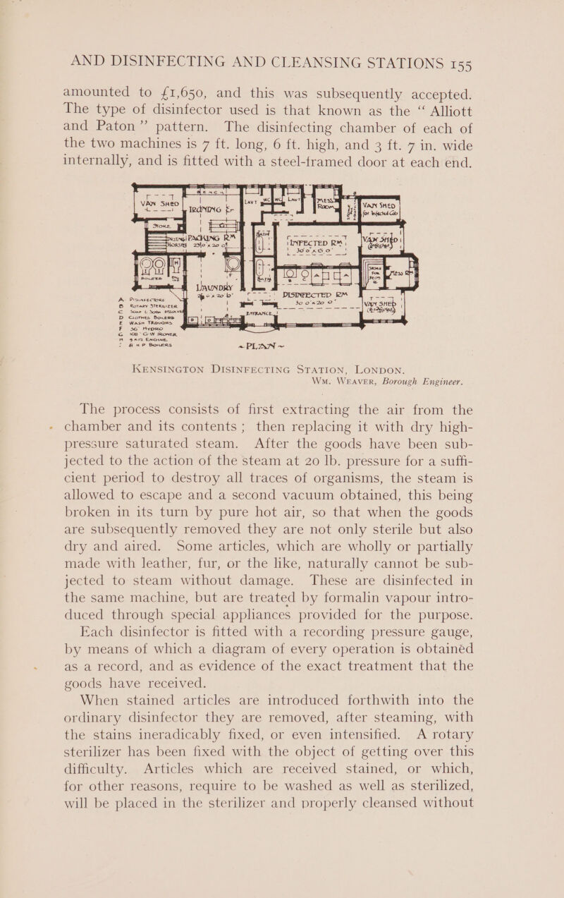 amounted to £1,650, and this was subsequently accepted. The type of disinfector used is that known as the “ Alliott and Paton” pattern. The disinfecting chamber of each of the two machines is 7 ft. long, 6 ft. high, and 3 ft. 7 in. wide internally, and is fitted with a steel-framed door at each end. KENSINGTON DISINFECTING STATION, LONDON. Wn. WEAVER, Borough Engineer. The process consists of first extracting the air from the chamber and its contents ; then replacing it with dry high- pressure saturated steam. After the goods have been sub- jected to the action of the steam at 20 Ib. pressure for a suffi- cient period to destroy all traces of organisms, the steam is allowed to escape and a second vacuum obtained, this being broken in its turn by pure hot air, so that when the goods are subsequently removed they are not only sterile but also dry and aired. Some articles, which are wholly or partially made with leather, fur, or the like, naturally cannot be sub- jected to steam without damage. These are disinfected in the same machine, but are treated by formalin vapour intro- duced through special applhances provided for the purpose. Each disinfector is fitted with a recording pressure gauge, by means of which a diagram of every operation is obtainéd as a record, and as evidence of the exact treatment that the goods have received. When stained articles are introduced forthwith into the ordinary disinfector they are removed, after steaming, with the stains ineradicably fixed, or even intensified. A rotary sterilizer has been fixed with the object of getting over this difficulty. Articles which are received stained, or which, for other reasons, require to be washed as well as sterilized, will be placed in the sterilizer and properly cleansed without