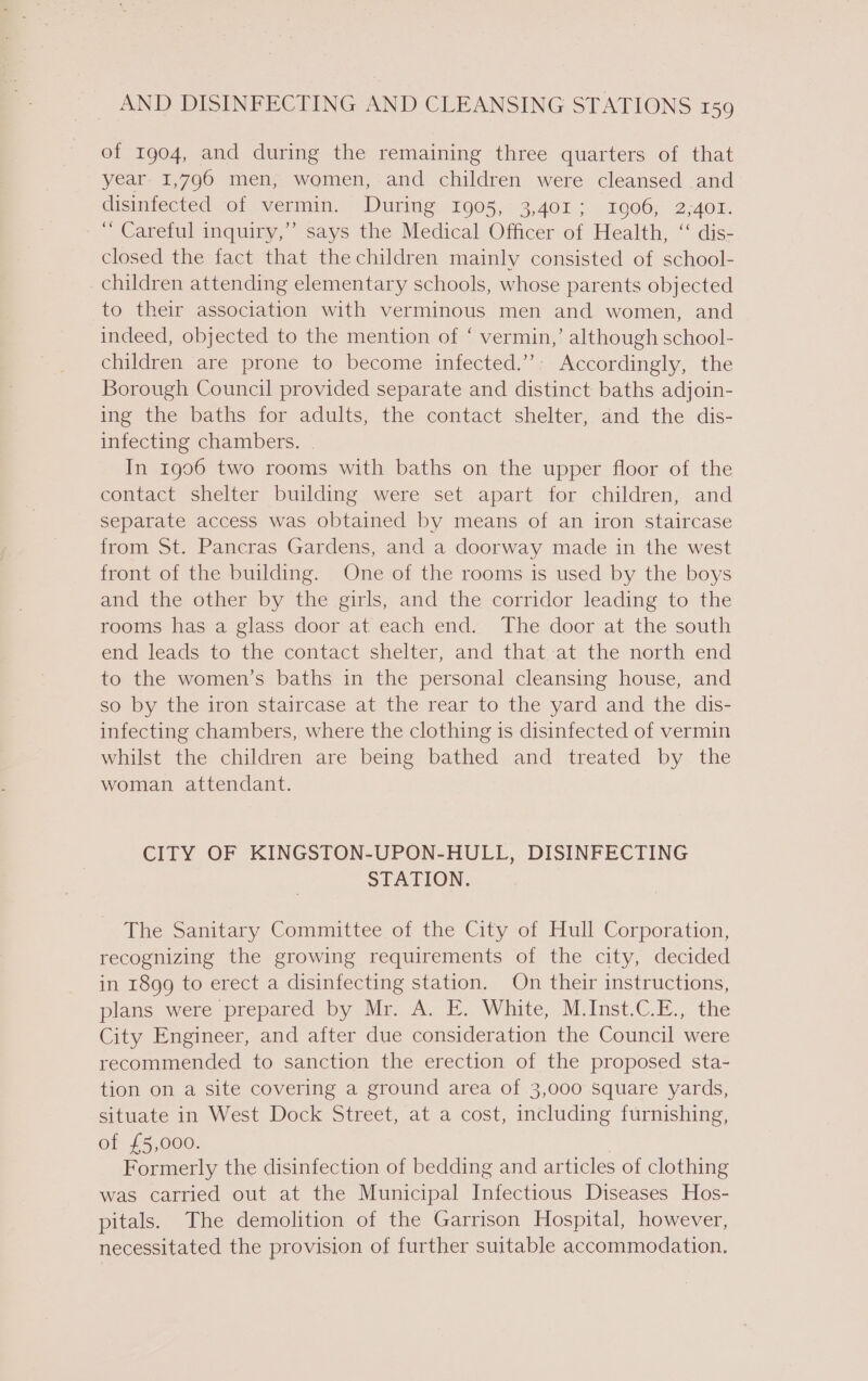 of 1904, and during the remaining three quarters of that year 1,796 men, women, and children were cleansed and disinfected of vermin. During 1905, 3,401; 10906, 2,401. “ Careful inquiry,” says the Medical Officer of Health, ‘ dis- closed the fact that the children mainly consisted of school- children attending elementary schools, whose parents objected to their association with verminous men and women, and indeed, objected to the mention of ‘ vermin,’ although school- children are prone to become infected.”: Accordingly, the Borough Council provided separate and distinct baths adjoin- ing the baths for adults, the contact shelter, and the dis- infecting chambers. In 1906 two rooms with baths on the upper floor of the contact shelter building were set apart for children, and separate access was obtained by means of an iron staircase from St. Pancras Gardens, and a doorway made in the west front of the building. One of the rooms is used by the boys and the other by the girls, and the corridor leading to the rooms has a glass door at each end. The door at the south end leads to the contact shelter, and that at the north end to the women’s baths in the personal cleansing house, and so by the iron staircase at the rear to the yard and the dis- infecting chambers, where the clothing is disinfected of vermin whilst the children are being bathed and treated by the woman attendant. CITY OF KINGSTON-UPON-HULL, DISINFECTING STATION. The Sanitary Committee of the City of Hull Corporation, recognizing the growing requirements of the city, decided in 1899 to erect a disinfecting station. On their instructions, plans were prepared .by Ma, aE. White, Mo Inst-C.i... the City Engineer, and after due consideration the Council were recommended to sanction the erection of the proposed sta- tion on a site covering a ground area of 3,000 square yards, situate in West Dock Street, at a cost, including furnishing, of £5,000. | Formerly the disinfection of bedding and articles of clothing was carried out at the Municipal Infectious Diseases Hos- pitals. The demolition of the Garrison Hospital, however, necessitated the provision of further suitable accommodation,