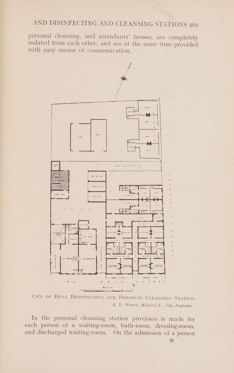 personal cleansing, and attendants’ houses, are completely isolated from each other, and are at the same time provided with easy means of communication. = a FF City oF HULL DISINFECTING AND PERSONAL CLEANSING STATION. A. E. Wnirr, M.Inst.C.E., City Engineer. In the personal cleansing station provision is made for each person of a waiting-room, bath-room, dressing-room, and discharged waiting-room. On the admission of a person M
