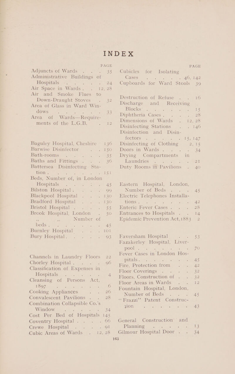 Adjuncts of Wards Administrative Buildings of PiOspitaice ste ts a F vue ‘Space in “Wards. ) 12)/28 Air and Smoke Flues to Down-Draught Stoves . 32 Area of Glass in Ward Win- dows Oe eee ae - ek me TAS Area of Wards—Require- ments-or the W.G.p. eae Baguley Hospital, Cheshire 136 Barwise Disinfector Dee Xe PA LMEEOOMSIN Wethose 4) G)h tk RS Bathsvand: Hittmecns ea |=) 36 Battersea i ne Sta- tion . : ene Peal Beds, ee on in London Hospitals 45 Bilston Hospital . - 99 Blackpool Tospital 4. “4. 230 Bradford Hospital 130 Bristol Hospital 5S Brook Hospital, London 5 ~ y Number of beds). &gt; 1. 3 tee ya. aes Burnley Hospital we APTS er Duny Elospitale = 5 os 12 Wee kos Channels in Laundry Floors 22 Chorley Hospital . Classification of Expenses in EROS PC AlS oinin 46-50 © 4 Cleansing of Persons Act 1897 : op usted 6 Cooking Appliances ie ZO Convalescent Pavilions . . 26 Combination Collapsible Co.’s Window ‘ ee?) Cost (hers Bed of Hospitals 145 Coventry: Hospital / 7 p7- 1 66 Crewe. Hospital 2. . 91 Cubic Areas of Wards 12,20 PAGE Cubicles for Isolating Cases » ee On AS Cupboards for Ward Stcols 39 Destruction of Refuse . . 16 Discharge and Receiving Blocks’ ys Diphtheria Cases . : 28 Pimensions of Wards . 12,28 Disiniectine Stations .. =. 146 Disinfection and_ Disin- fectors 15; 147 Disinfecting of Clothing 2. elas Doors im Wards. = =. 2 34 Drying Compartments in uiainies eote me Duty Rooms in Pasion «= Ae Eastern Hospital, London, Number olf Beds y (am) 45 Electric Telephones eee EONS, ae &amp; ep See yl | A Enteric Fever Oaees ’ we 2s Entrances to Hospitals .« . 14 Epidemic Prevention Act,1883 2 Faversham Hospital eo ye Fazakerley ae Liver- pool = 70 Fever Cases in wenden Fee pitals . 45 Bire, Protection on 42 Floor Coverings ‘ 32 Floors, Construction of 32 Floor Areas in Wards 72 Fountain Hospital, London, Number of Beds) &lt;7 3 645 Taz =» Patent Consimumc= zion So ak get nae NG, iy Aegean General Construction and Planning ara Gilmour Hospital Door Oe out