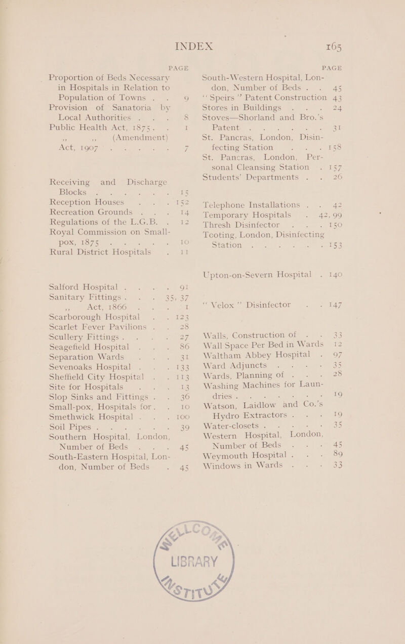 PAGE _ Proportion of Beds Necessary in Hospitals in Relation to Population of Towns .. 9 Provision of Sanatoria by Local Authorities Public’ Mealen Ace, 0375). 5 -. I (Amendment) ee) a” 2) Act, 1907 I Receiving Blocks Sat I IRECEPUOMEIOUSES= 2 8 ES I 1 and Discharge irecreation Grounds. 5 ~ Regulations of the L.G.B. Royal Commission on Small- POR, UST 5 ae - Oo Rural District Hien aS. ee Salford Hospital Sanitary Fittings . » Act, 1866 Scarborough Hospital Scarlet Fever Pavilions Scullery Fittings . Seagefield Hospital Separation Wards Sevenoaks Hospital Sheffield City Hospital! Site for Hospitals : Slop sinksand Pittings™. Small-pox, Hospitals for. Smethwick Hospital Sol Pipes.&gt; Southern Hospital, Number of Beds South-Eastern Hospital, Lon- don, Number of Beds Cow Oo WD FH ON OW HN H QO) nr Lal HOW AH Hw ww COW WH WN ) a ta | 4 w © Nel @) London, TS Cab 165 PAGE South-Western Hospital, Lon- don, Number of Beds . 4 ‘«Speirs ’’ Patent Construction 43 Stores in Buildings ceed Stoves—Shorland and Bro.’s Paeente? «.~ ks | ere par St. Pancras, London, Disin- fecting Station Paes | 3a IS ot: “Pancras, « Londen, Per sonal Cleansing Station . 157 Students, Departments . . 26 Telephone Installations .. Z Temporary Hospitals. 2) 99 ihreshsDismiector, ' “2, «£50 Tooting, London, Disinfecting SWeNCMOMG 26 att gars onal ys Upton-on-Severn Hospital . 140 ~ Velox ~ Disinfector te Ay Walls, Construction of 33 Wall Space Per Bed in War a ie Waltham Abbey pee 97 Ward Adjuncts 35 Wards, Planning of 28 Washing Machines for Laun- Gdiies 19 Watson, cee and Cor Hydro Extractors... » 19 Waterteloseuste ln 7). bee = SSD Western Hospital, London, Number of Beds 5 eel Weymouth Hospital. . - 89 Windows in Wards Se