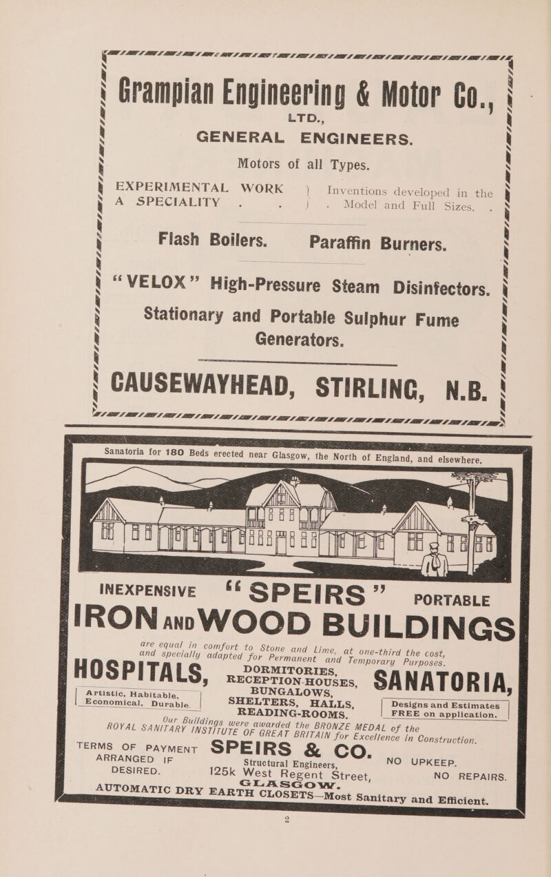 Grampian Engineering &amp; Motor CO., GENERAL ENGINEERS. Motors of all Types. I ke EXPERIMENTAL WORK ) Inventions developed in the A SPECIALITY. 4 i Model and Full Sizes, “VELOX” High-Pressure Steam Disinfectors. Stationary and Portable Sulphur Fume Generators. . . OU : iNERPER RE c SPEIRS zy nee {!RON«aw WOOD BUILDINGS| are equal in comfort to Stone and Lime, at one-third the cost, and specially adapted for Permanent and Temporary Purposes. FHOSPITALS, 22288500. SANATORIA, “Artistic, Habit ble, BeOS, i i f | Economical Barsiae | SHELTERS, HALLS, FRED Ch eae | A, READING-ROOMS. om aPpication. _ Our Buildings were awarded the BRONZE MEDAL of the ROYAL SANITARY INSTITUTE OF GREAT BRITAIN for Excellence in Construction. TERMS OF PAYMENT SPEIRS &amp; Co. ARRANGED [F Structural Engineers, NO UPKEEP. DESIRED. 125k West Regent Street, NO REPAIRS. GLASGow. AUTOMATIC DRY EARTH CLOSETS—Most Sanitary and Efficient. 2