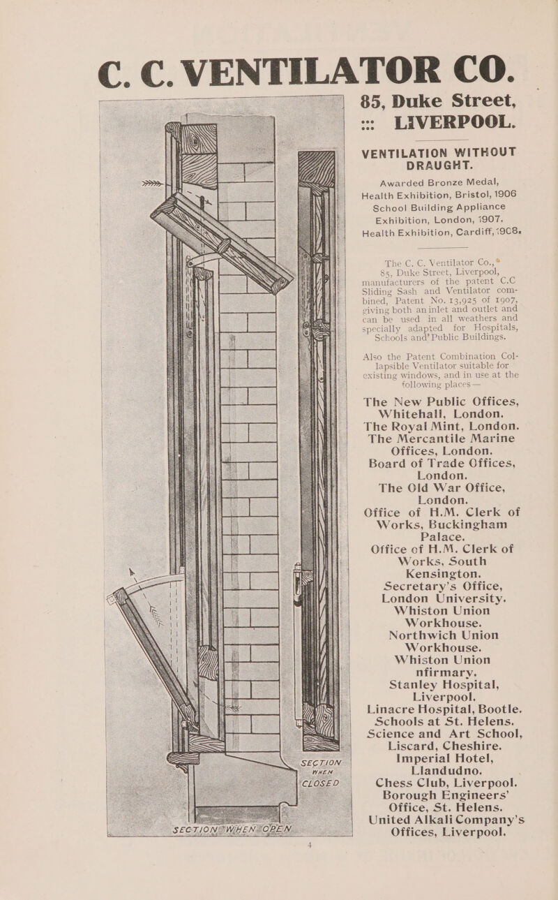 TOR CO. 85, Duke Street, &lt;: LIVERPOOL. VENTILATION WITHOUT DRAUGHT. Awarded Bronze Medal, Health Exhibition, Bristol, 1906 School Building Appliance Exhibition, London, i907. Health Exhibition, Cardiff, i908. The GC, C. Ventilator Go, ° 85, Duke Street, Liverpool, manufacturers of the patent C.C Sliding Sash and Ventilator com- bined, Patent No. 13,925 of 1907, giving both aninlet and outlet and can be used in all weathers and specially adapted for MWospitals, Schools and’ Public Buildings. Also the Patent Combination Col- lapsible Ventilator suitable for existing windows, and in use at the following places — The New Public Offices, Whitehall, London. The Royal Mint, London. The Mercantile Marine Offices, London. Board of Trade Offices, London. The Olid War Office, London. Office of H.M. Clerk of Works, Buckingham Palace. Office of H.M. Clerk of Works, South Kensington. Secretary’s Office, London University. Whiston Union Workhouse. Northwich Union Workhouse. Whiston Union nfirmary. Stanley Hospital, Liverpool. Linacre Hospital, Bootle. Schools at St. Helens. Science and Art School, Liscard, Cheshire. Imperial Hotel, Llandudno. : Chess Club, Liverpool. Borough Engineers’ Office, St. Helens. United Alkali Company’s Offices, Liverpool.