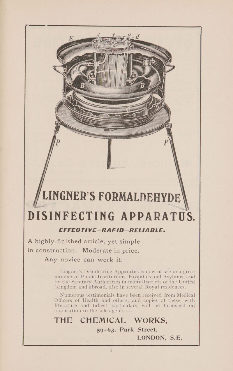 A highly-finished article, yet simple in construction. Moderate in price. Any novice can work it. Lingner’s Disinfecting Apparatus is now in use in a great number of Public Institutions, Hospitals and Asylums, and by the Sanitary Authorities in many districts of the United kingdom and abroad, also in several Royal residences. Numerous testimonials have been received from Medical Officers of Health and others, and copies of these, with literature and fullest particulars, will be furnished on application to the sole agents :— THE CHEMICAL WORKS, 59-63, Park Street, LONDON, S.E. Or