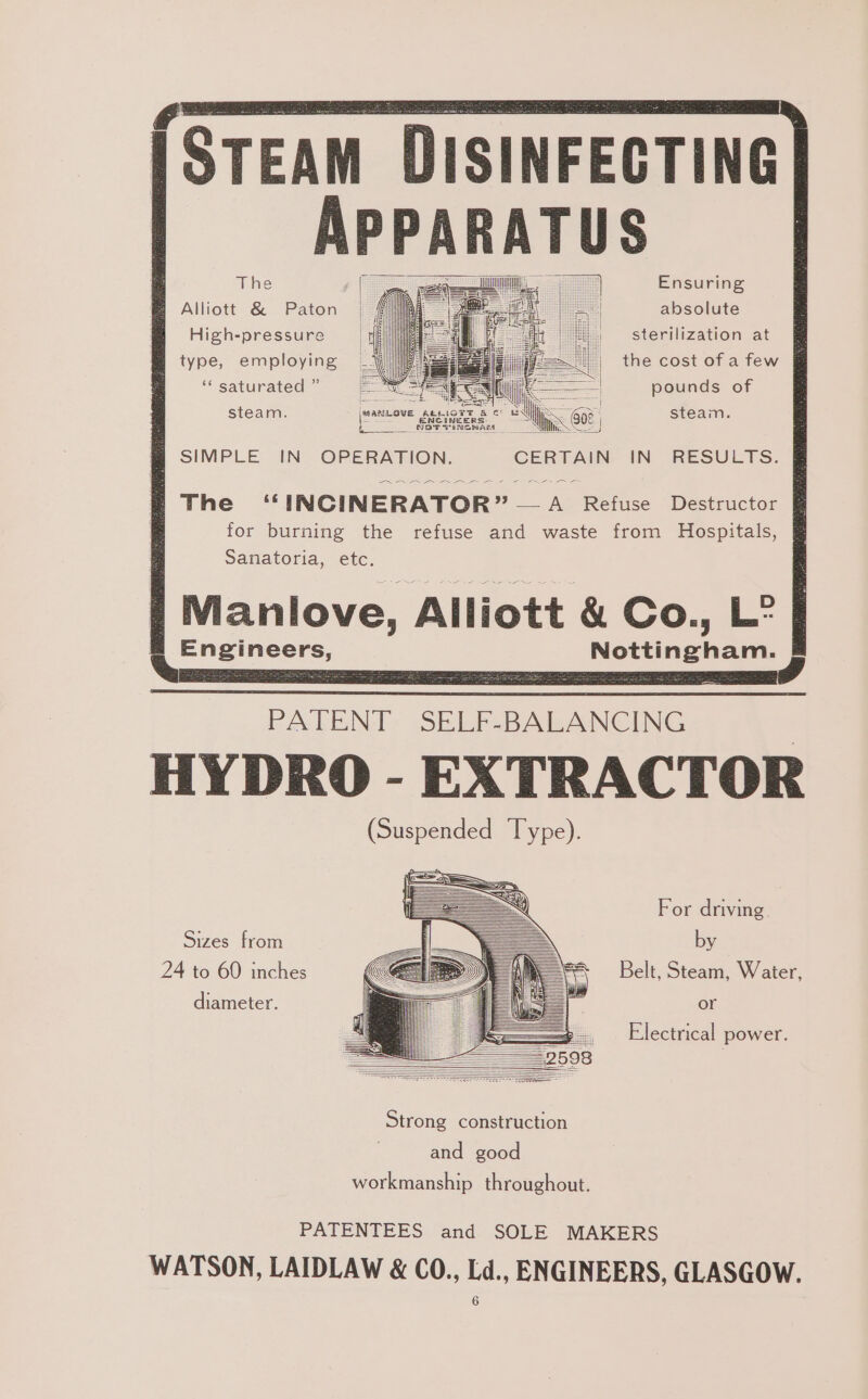 EAM DISINFECTING APPARATUS Alliott &amp; Paton High-pressure type, employing Ensuring absolute sterilization at the cost of a few ‘“‘ saturated ” =. \(( i — pounds of steam. mm oe Parana os = : steam. SIMPLE IN OPERATION. GCERTAIN- IN RESULTS. NN ee ee a The “ INCINERATOR” A Refuse Destructor for burning the refuse and waste from Hospitals, Sanatoria, etc. Manlove, Alliott &amp; Co., L” Engineers, Nottingham. PATEN], SELE-BALANCING HYDRO - EXTRACTOR (Suspended Type). For driving. Sizes from by 24 to 60 inches Belt, Steam, Water, diameter. or Electrical power. and good workmanship throughout. PATENTEES and SOLE MAKERS WATSON, LAIDLAW &amp; CO., Ld., ENGINEERS, GLASGOW.