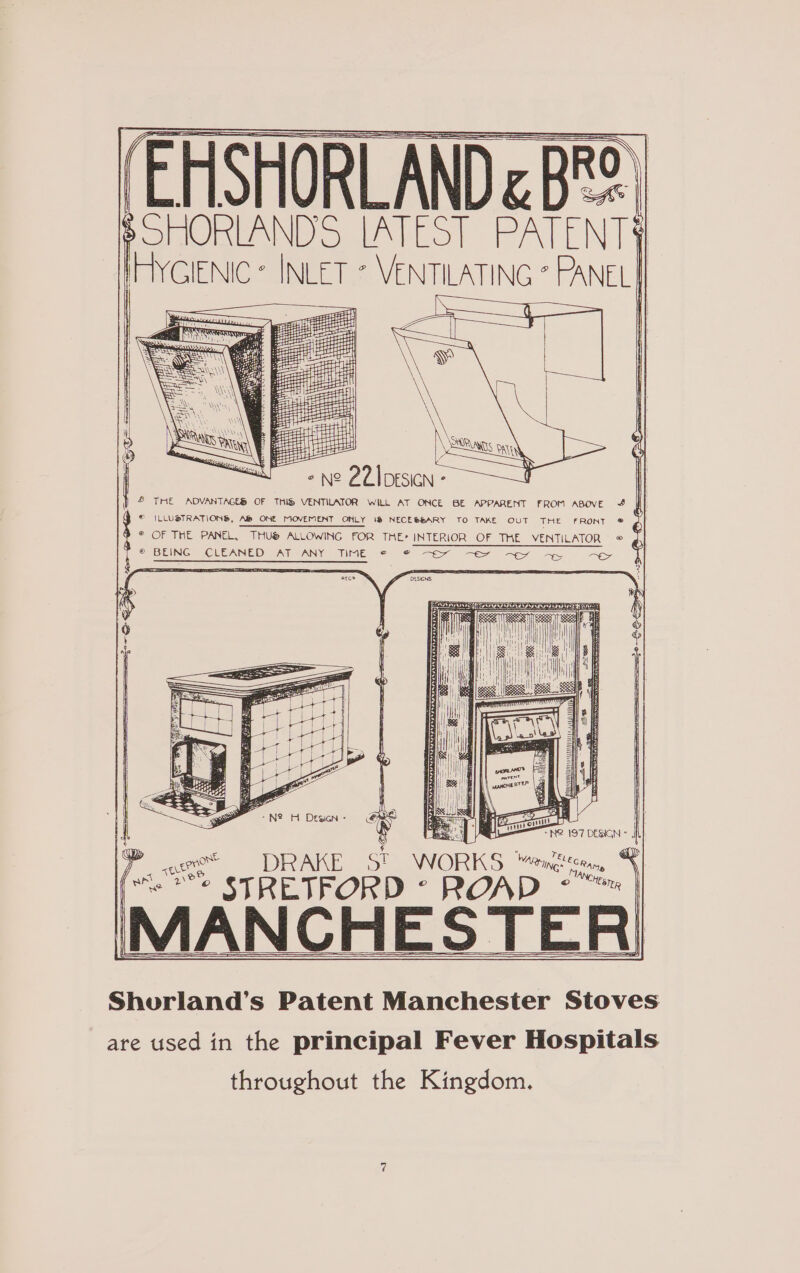 I SHORLANDS LM EST PATENT IHYCIENIC: Ss &gt; O— - N° 2ZIDESICN - &amp; THE ADVANTAGES OF THIS VENTILATOR WiLL AT ONCE BE APPARENT FROM ABove ff } © ILLUSTRATIONS, A ONE MOVEMENT ONLY 1@ NECESSARY TO TAKE OUT THE FRONT © ¢ © OF THE PANEL, THUS ALLOWING FOR THE’ INTERIOR OF THE VENTILATOR @ J © BEINGRICUEANED PAT PANY IME 25 ee ee aes SE 5 ql 1 il jut y : i i 1 i Ml Ei i aE Hl Lay Hi ra i mn | eet — DRAKE SI WORKS eu i OY STRETFORD © ROAD MANCHESTER! Shourland’s Patent Manchester Stoves are used in the principal Fever Hospitals throughout the Kingdom.