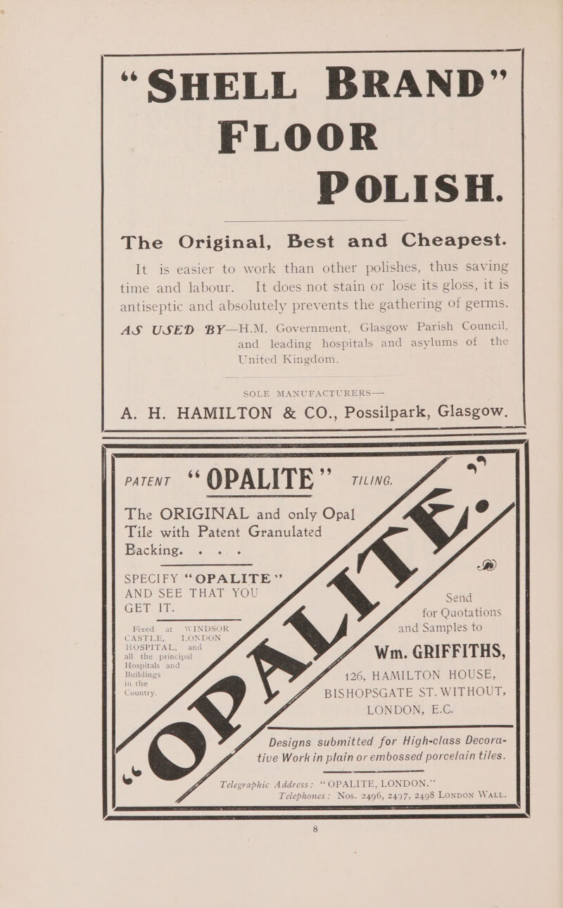 “SHELL BRAND” FLOOR POLISH. The Original, Best and Cheapest. It is easier to work than other polishes, thus saving time and labour. It does not stain or lose its gloss, it 1s antiseptic and absolutely prevents the gathering of germs. AS USED BY—H.M. Government, Glasgow Parish Council, and leading hospitals and asylums of the United Kingdom. SOLE MANUFACTURERS A. H. HAMILTON &amp; CO., Possilpark, Glasgow, noep P OPALITE ” Lai The ORIGINAL and only Opal Tile with Patent Granulated Backing. &lt; . 3 ak ee ) SPECIFY ““OPALHIT EE.’ AND SEE THAT You GET: x Send for Quotations and Samples to Wm. GRIFFITHS, f 126, HAMILTON HOUSE, BISHOPSGATE ST. WITHOUT; LONDON; “E-€. Fixed at WINDSOR CASBRER; LONDON LOS IPIITAIE, — aiovel all the principal Hospitals and Buildings in the Country. Designs submitted for High-class Decora- tive Work in plain or embossed porcelain tiles. ‘ Telegraphic Address: ‘‘OPALITE, LONDON.” Telephones: Nos. 2496, 2497, 2498 LonpoN WALL.