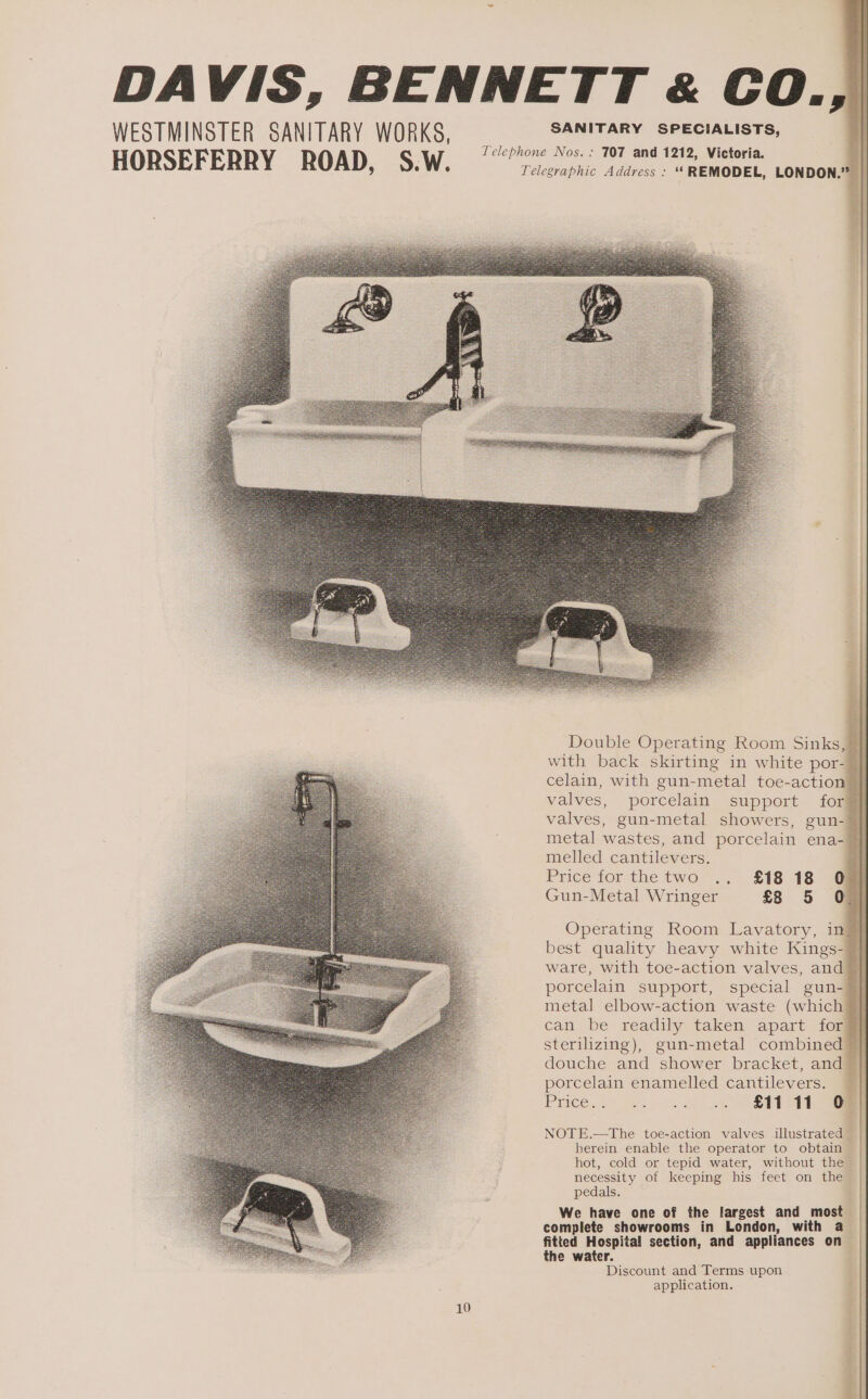 DAVIS, BENNETT « CO., WESTMINSTER SANITARY WORKS, Petes a Ie apnea: HORSEFERRY ROAD, &lt;S;W, 7? Te 70 au tete ioe, Double Operating Room Sinks, 7 with back skirting in white por- } celain, with gun-metal toe-action valves, porcelain support for valves, gun-metal showers, gun- metal wastes, and porcelain ena- melled cantilevers. : Price for the two .. £18 18 @ Gun-Metal Wringer £8 5 0 Operating Room Lavatory, in best quality heavy white Kings- ware, with toe-action valves, and porcelain support, special gun- metal elbow-action waste (which can be readily taken apart for sterilizing), gun-metal combined douche and shower bracket, and porcelain enamelled cantilevers. Price. 1. eo wu, 2 SET Se NOTE.—tThe toe-action valves illustrated — herein enable the operator to obtain hot, cold or tepid water, without the necessity of keeping his feet on the pedals. We have one of the largest and most complete showrooms in London, with a fitted Hospital section, and appliances on the water. Discount and Terms upon application.