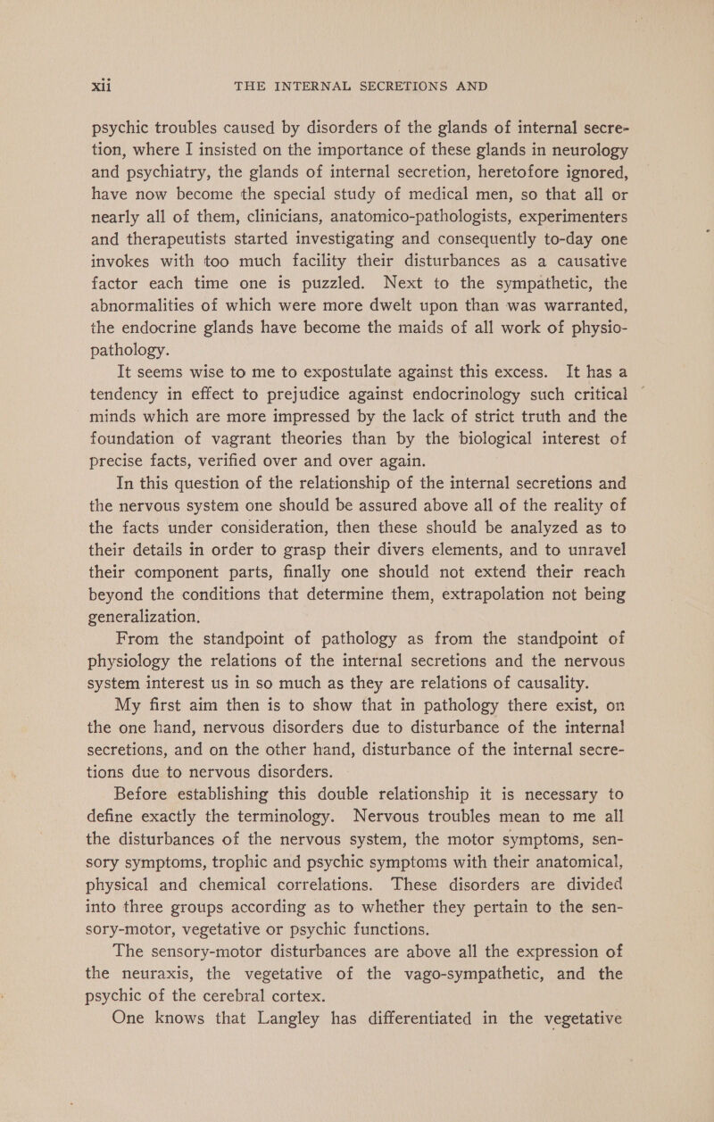 psychic troubles caused by disorders of the glands of internal secre- tion, where I insisted on the importance of these glands in neurology and psychiatry, the glands of internal secretion, heretofore ignored, have now become the special study of medical men, so that all or nearly all of them, clinicians, anatomico-pathologists, experimenters and therapeutists started investigating and consequently to-day one invokes with too much facility their disturbances as a causative factor each time one is puzzled. Next to the sympathetic, the abnormalities of which were more dwelt upon than was warranted, the endocrine glands have become the maids of all work of physio- pathology. It seems wise to me to expostulate against this excess. It has a tendency in effect to prejudice against endocrinology such critical minds which are more impressed by the lack of strict truth and the foundation of vagrant theories than by the biological interest of precise facts, verified over and over again. In this question of the relationship of the internal secretions and the nervous system one should be assured above all of the reality of the facts under consideration, then these should be analyzed as to their details in order to grasp their divers elements, and to unravel their component parts, finally one should not extend their reach beyond the conditions that determine them, extrapolation not being generalization. From the standpoint of pathology as from the standpoint of physiology the relations of the internal secretions and the nervous system interest us in so much as they are relations of causality. My first aim then is to show that in pathology there exist, on the one hand, nervous disorders due to disturbance of the internal secretions, and on the other hand, disturbance of the internal secre- tions due to nervous disorders. Before establishing this double relationship it is necessary to define exactly the terminology. Nervous troubles mean to me all the disturbances of the nervous system, the motor symptoms, sen- sory symptoms, trophic and psychic symptoms with their anatomical, physical and chemical correlations. These disorders are divided into three groups according as to whether they pertain to the sen- sory-motor, vegetative or psychic functions. The sensory-motor disturbances are above all the expression of the neuraxis, the vegetative of the vago-sympathetic, and the psychic of the cerebral cortex. One knows that Langley has differentiated in the vegetative